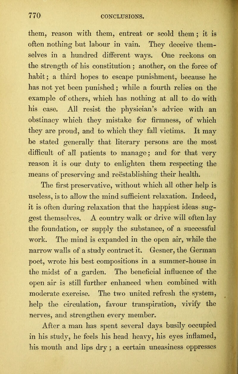 them, reason with them, entreat or scold them ; it is often nothing hut labour in vain. They deceive them- selves in a hundred different ways. One reckons on the strength of his constitution; another, on the force of habit; a third hopes to escape punishment, because he has not yet been punished; while a fourth relies on the example of others, which has nothing at all to do with his case. All resist the physician’s advice with an obstinacy which they mistake for firmness, of which they are proud, and to which they fall victims. It may be stated generally that literary persons are the most difficult of all patients to manage; and for that very reason it is our duty to enlighten them respecting the means of preserving and reestablishing their health. The first preservative, without which all other help is useless, is to allow the mind sufficient relaxation. Indeed, it is often during relaxation that the happiest ideas sug- gest themselves. A country walk or drive will often lay the foundation, or supply the substance, of a successful work. The mind is expanded in the open air, while the narrow walls of a study contract it. Gesner, the German poet, wrote his best compositions in a summer-house in the midst of a garden. The beneficial influence of the open air is still further enhanced when combined with moderate exercise. The two united refresh the system, help the circulation, favour transpiration, vivify the nerves, and strengthen every member. After a man has spent several days busily occupied in his study, he feels his head heavy, his eyes inflamed, his mouth and lips dry; a certain uneasiness oppresses