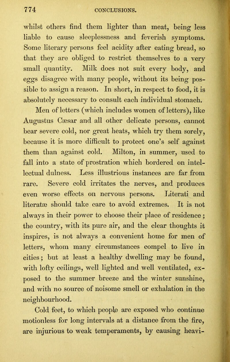 whilst others find them lighter than meat, being less liable to cause sleeplessness and feverish symptoms. Some literary persons feel acidity after eating bread, so that they are obliged to restrict themselves to a very small quantity. Milk does not suit every body, and eggs disagree with many people, without its being pos- sible to assign a reason. In short, in respect to food, it is absolutely necessary to consult each individual stomach. Men of letters (which includes women of letters), like Augustus Caesar and all other delicate persons, cannot bear severe cold, nor great heats, which try them sorely, because it is more difficult to protect one’s self against them than against cold. Milton, in summer, used to fall into a state of prostration which bordered on intel- lectual dulness. Less illustrious instances are far from rare. Severe cold irritates the nerves, and produces even worse effects on nervous persons. Literati and literatse should take care to avoid extremes. It is not always in their power to choose their place of residence; the country, with its pure air, and the clear thoughts it inspires, is not always a convenient home for men of letters, whom many circumstances compel to live in cities; but at least a healthy dwelling may be found, with lofty ceilings, well lighted and well ventilated, ex- posed to the summer breeze and the winter sunshine, and with no source of noisome smell or exhalation in the neighbourhood. Cold feet, to which people are exposed who continue motionless for long intervals at a distance from the fire, are injurious to weak temperaments, by causing heavi-