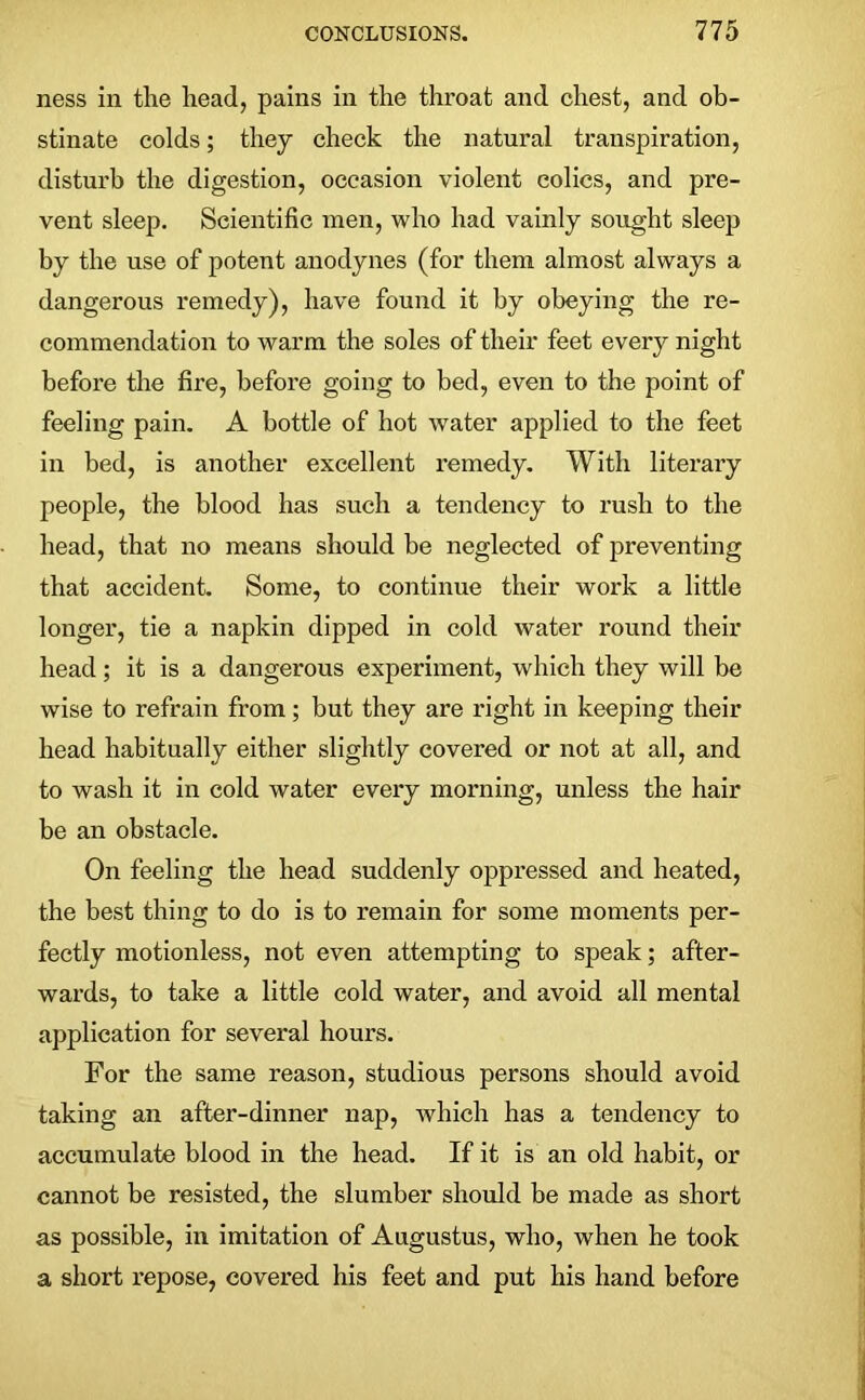 ness in the head, pains in the throat and chest, and ob- stinate colds; they check the natural transpiration, disturb the digestion, occasion violent colics, and pre- vent sleep. Scientific men, who had vainly sought sleep by the use of potent anodynes (for them almost always a dangerous remedy), have found it by obeying the re- commendation to warm the soles of their feet every night before the fire, before going to bed, even to the point of feeling pain. A bottle of hot water applied to the feet in bed, is another excellent remedy. With literary people, the blood has such a tendency to rush to the head, that no means should be neglected of preventing that accident. Some, to continue their work a little longer, tie a napkin dipped in cold water round their head; it is a dangerous experiment, which they will be wise to refrain from; but they are right in keeping their head habitually either slightly covered or not at all, and to wash it in cold water every morning, unless the hair be an obstacle. On feeling the head suddenly oppressed and heated, the best thing to do is to remain for some moments per- fectly motionless, not even attempting to speak; after- wards, to take a little cold water, and avoid all mental application for several hours. For the same reason, studious persons should avoid taking an after-dinner nap, which has a tendency to accumulate blood in the head. If it is an old habit, or cannot be resisted, the slumber should be made as short as possible, in imitation of Augustus, who, when he took a short repose, covered his feet and put his hand before