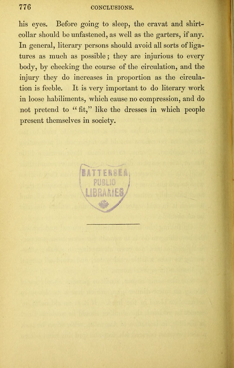 liis eyes. Before going to sleep, the cravat and shirt- collar should be unfastened, as well as the garters, if any. In general, literary persons should avoid all sorts of liga- tures as much as possible; they are injurious to every body, by checking the course of the circulation, and the injury they do increases in proportion as the circula- tion is feeble. It is very important to do literary work in loose habiliments, which cause no compression, and do not pretend to “ fit,” like the dresses in which people present themselves in society. •' IC 3