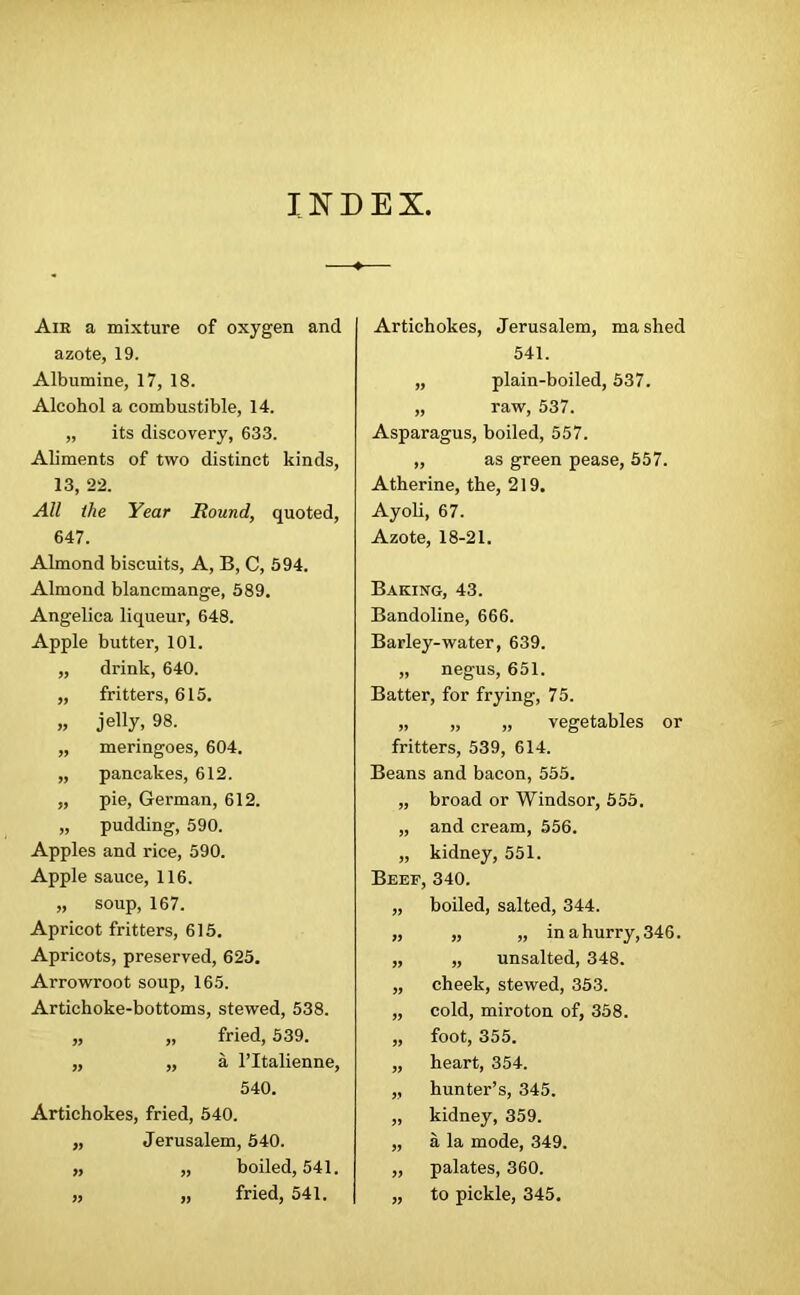 INDEX. Aie a mixture of oxygen and azote, 19. Albumine, 17, 18. Alcohol a combustible, 14. „ its discovery, 633. Aliments of two distinct kinds, 13, 22. All the Year Round, quoted, 647. Almond biscuits, A, B, C, 594. Almond blancmange, 589. Angelica liqueur, 648. Apple butter, 101. „ drink, 640. „ fritters, 615. „ jelly, 98. „ meringoes, 604. „ pancakes, 612. „ pie, Gei’man, 612. „ pudding, 590. Apples and rice, 590. Apple sauce, 116. „ soup, 167. Apricot fritters, 615. Apricots, preserved, 625. Arrowroot soup, 165. Artichoke-bottoms, stewed, 538. „ „ fried, 539. „ „ a l’ltalienne, 540. Artichokes, fried, 540. „ Jerusalem, 540. „ „ boiled, 541. „ „ fried, 541. Artichokes, Jerusalem, mashed 541. „ plain-boiled, 537. „ raw, 537. Asparagus, boiled, 557. „ as green pease, 557. Atherine, the, 219. Ayoli, 67. Azote, 18-21. Baking, 43. Bandoline, 666. Barley-water, 639. „ negus, 651. Batter, for frying, 75. „ „ „ vegetables or fritters, 539, 614. Beans and bacon, 555. „ broad or Windsor, 555. „ and cream, 556. „ kidney, 551. Beef, 340. „ boiled, salted, 344. „ „ „ in a hurry, 346. „ „ unsalted, 348. „ cheek, stewed, 353. „ cold, miroton of, 358. „ foot, 355. „ heart, 354. „ hunter’s, 345. „ kidney, 359. „ a la mode, 349. „ palates, 360. „ to pickle, 345.