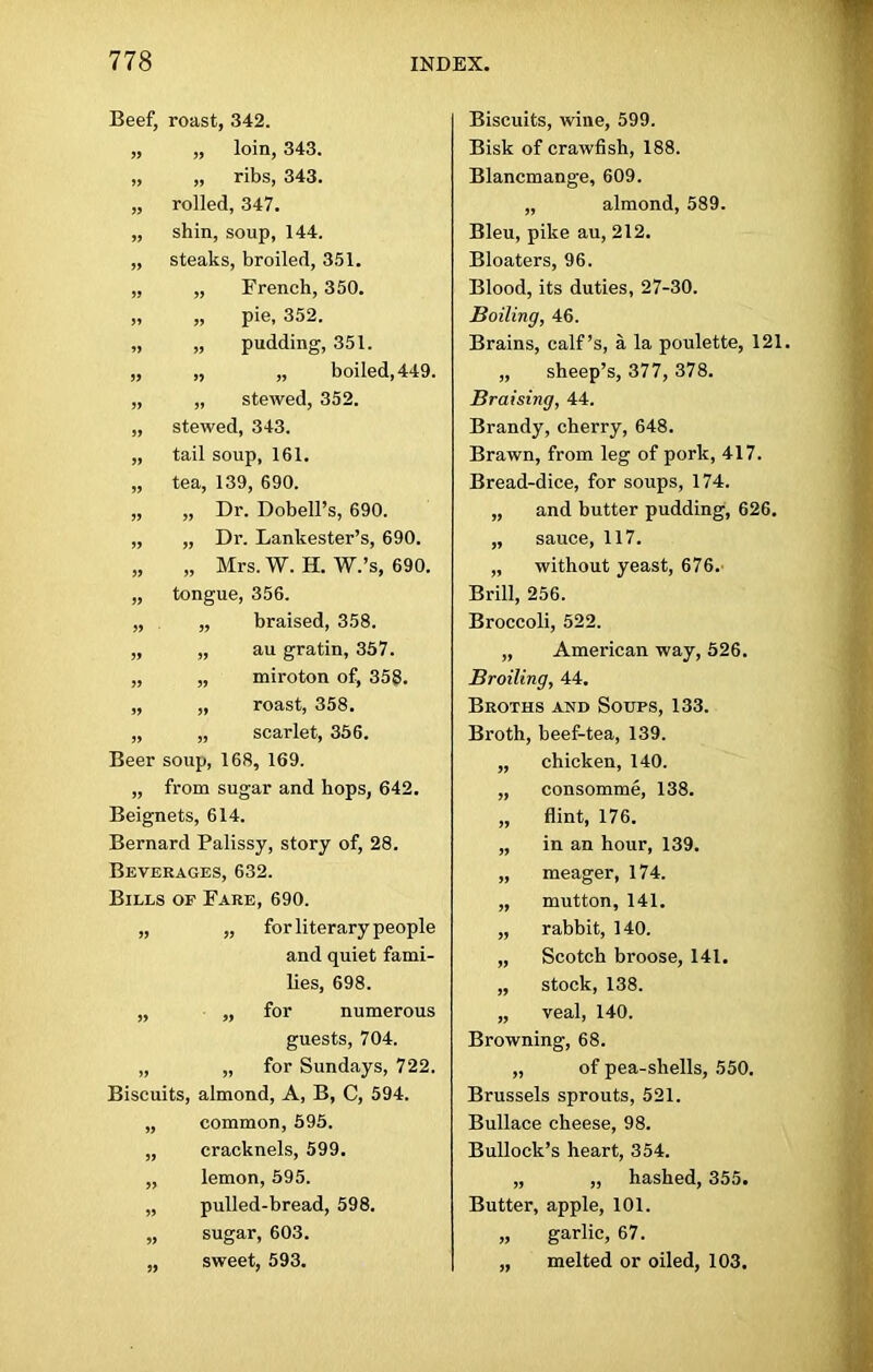 Beef, roast, 342. „ „ loin, 343. „ „ ribs, 343. „ rolled, 347. „ shin, soup, 144. „ steaks, broiled, 351. „ „ French, 350. „ „ pie, 352. „ „ pudding, 351. „ „ „ boiled, 449. „ „ stewed, 352. „ stewed, 343. „ tail soup, 161. „ tea, 139, 690. „ „ Dr. Dobell’s, 690. „ „ Dr. Lankester’s, 690. „ „ Mrs. W. H. W.’s, 690. „ tongue, 356. „ „ braised, 358. „ „ au gratin, 357. „ „ miroton of, 358. „ „ roast, 358. „ „ scarlet, 356. Beer soup, 168, 169. „ from sugar and hops, 642. Beignets, 614. Bernard Palissy, story of, 28. Beverages, 632. Bills of Fare, 690. „ „ for literary people and quiet fami- lies, 698. „ „ for numerous guests, 704. „ „ for Sundays, 722. Biscuits, almond, A, B, C, 594. „ common, 595. „ cracknels, 599. „ lemon, 595. „ pulled-bread, 598. „ sugar, 603. „ sweet, 593. Biscuits, wine, 599. Bisk of crawfish, 188. Blancmange, 609. „ almond, 589. Bleu, pike au, 212. Bloaters, 96. Blood, its duties, 27-30. Boiling, 46. Brains, calf’s, a la poulette, 121. „ sheep’s, 377, 378. Braising, 44. Brandy, cherry, 648. Brawn, from leg of pork, 417. Bread-dice, for soups, 174. „ and butter pudding, 626. „ sauce, 117. „ without yeast, 676. Brill, 256. Broccoli, 522. „ American way, 526. Broiling, 44. Broths and Soups, 133. Broth, beef-tea, 139. „ chicken, 140. „ consomme, 138. „ flint, 176. „ in an hour, 139. „ meager, 174. „ mutton, 141. „ rabbit, 140. „ Scotch broose, 141. „ stock, 138. „ veal, 140. Browning, 68. „ of pea-sliells, 550. Brussels sprouts, 521. Bullace cheese, 98. Bullock’s heart, 354. „ „ hashed, 355. Butter, apple, 101. „ garlic, 67. „ melted or oiled, 103.