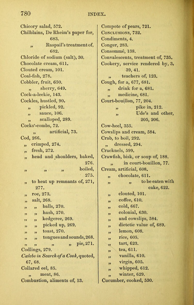 Chicory salad, 572. Chilblains, De Rheim’s paper for, 683. „ Raspail’s treatment of, 682. Chloride of sodium (salt), 30. Chocolate cream, 611. Clouted cream, 101. Coal-fish, 278. Cobbler, fruit, 650. ,; sherry, 649. Cock-a-leekie, 143. Cockles, hustled, 90. „ pickled, 92. „ sauce, 106. „ scalloped, 289. Cocks’-combs, 72. „ artificial, 73. Cod, 266. „ crimped, 274. „ fresh, 272. „ head and shoulders, baked, 276. „ „ „ boiled, 275. „ to heat up remnants of, 271, 277. „ roe, 273. „ salt, 268. „ „ balls, 270. „ „ hash, 270. ,, „ kedgeree, 269. „ „ picked up, 269. „ „ toast, 270. „ „ tongues and sounds, 268. „ » » >, pie, 271. Codlings, 279. Ccelebs in Search of a Cook, quoted, 67, 68. Collared eel, 85. „ meat, 86. Combustion, aliments of, 13. Compote of pears, 721. Conclusions, 732. Condiments, 4. Conger, 283. Consomme, 138. Convalescents, treatment of, 735. Cookery, service rendered by, 3, 39, 41. „ teachers of, 123. Cough, for a, 677, 681. „ drink for a, 681. „ medicine, 681. Court-bouillon, 77, 204. „ pike in, 212. „ Ude’s and other, 205, 206. Cow-heel, 355. Cowslips and cream, 584. Crab, to boil, 292. „ dressed, 294. Cracknels, 599. Crawfish, bisk, or soup of, 188. „ in court-bouillon, 77. Cream, artificial, 608. „ chocolate, 611. „ „ to be eaten with cake, 622. „ clouted, 101. „ coffee, 610. „ cold, 667. „ colonial, 630. „ and cowslips, 584. „ dietetic value of, 689. „ lemon, 608. „ rice, 605. „ tart, 623. „ tea, 611. „ vanilla, 610. „ virgin, 605. „ whipped, 612. „ winter, 629. Cucumber, cooked, 530.