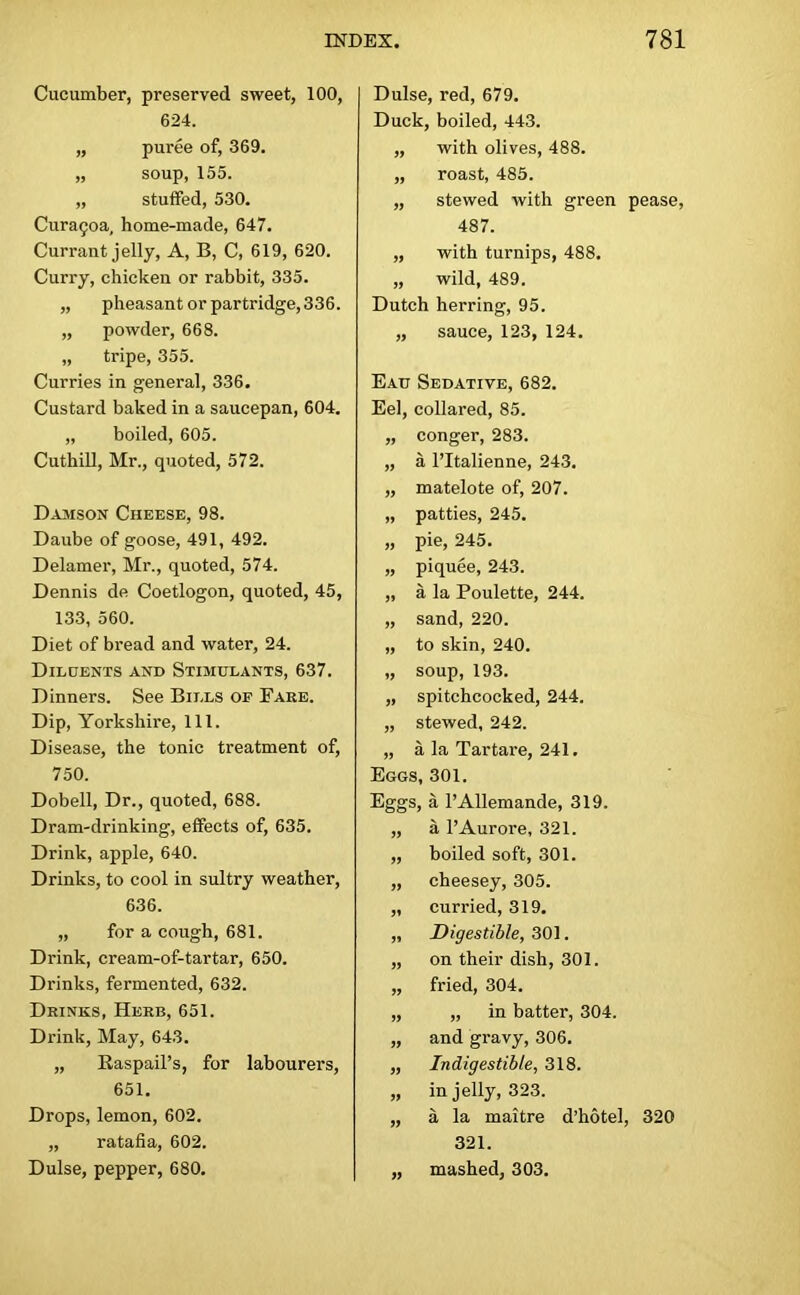 Cucumber, preserved sweet, 100, 624. „ puree of, 369. „ soup, 155. „ stuffed, 530. Cura<;oa, home-made, 647. Currant jelly, A, B, C, 619, 620. Curry, chicken or rabbit, 335. „ pheasant or partridge, 336. „ powder, 668. „ tripe, 355. Curries in general, 336. Custard baked in a saucepan, 604. „ boiled, 605. Cuthill, Mr., quoted, 572. Damson Cheese, 98. Daube of goose, 491, 492. Delamer, Mr., quoted, 574. Dennis de Coetlogon, quoted, 45, 133, 560. Diet of bread and water, 24. Diluents and Stimulants, 637. Dinners. See Bills op Fare. Dip, Yorkshire, 111. Disease, the tonic treatment of, 750. Dobell, Dr., quoted, 688. Dram-drinking, effects of, 635. Drink, apple, 640. Drinks, to cool in sultry weather, 636. „ for a cough, 681. Drink, cream-of-tartar, 650. Drinks, fermented, 632. Drinks, Herb, 651. Drink, May, 643. „ Raspail’s, for labourers, 651. Drops, lemon, 602. „ ratafia, 602. Dulse, pepper, 680. Dulse, red, 679. Duck, boiled, 443. „ with olives, 488. „ roast, 485. „ stewed with green pease, 487. „ with turnips, 488. „ wild, 489. Dutch herring, 95. „ sauce, 123, 124. Eau Sedative, 682. Eel, collared, 85. „ conger, 283. „ a l’ltalienne, 243. „ matelote of, 207. „ patties, 245. „ pie, 245. „ piquee, 243. „ a la Poulette, 244. „ sand, 220. „ to skin, 240. „ soup, 193. „ spitchcocked, 244. „ stewed, 242. „ a la Tartare, 241. Eggs, 301. Eggs, a l’Allemande, 319. „ a l’Aurore, 321. „ boiled soft, 301. „ cheesey, 305. „ curried, 319. „ Digestible, 301. „ on their dish, 301. „ fried, 304. „ „ in batter, 304. „ and gravy, 306. „ Indigestible, 318. „ in jelly, 323. „ a la maitre d’hotel, 320 321. „ mashed, 303.