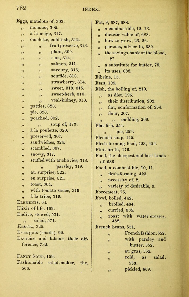 7 Eggs, matelote of, 303. „ monster, 305. „ a la neige, 317. „ omelette, cold-fish, 312. „ „ fruit preserve, 313. „ „ plain, 309. „ „ rum, 314. „ „ salmon, 311. „ „ savoury, 316. „ „ soufflee, 316. „ „ strawberry, 314. „ „ sweet, 313, 315. „ „ sweet-herb, 310. „ „ veal-kidney, 310. „ patties, 323. „ pie, 323. „ poached, 302, „ „ soup of, 173. „ a la poulette, 320. „ preserved, 307. „ sandwiches, 324. „ scambled, 307. „ snowy, 317. „ stuffed with anchovies, 318. „ „ parsley, 319. „ au surprise, 322. „ en surprise, 321. „ toast, 304. „ with tomato sauce, 319. „ a la tripe, 319. Elements, 64. Elixir of life, 169. Endive, stewed, 531. „ salad, 571. Entrees, 325. Escargots (snails), 92. Exercise and labour, their dif- ference, 732. Fancy Soup, 159. Fashionable salad-maker, the, 566. Fat, 9, 687, 688. „ a combustible, 12, 13. „ dietetic value of, 688. „ how to grow, 23, 26. „ persons, advice to, 689. „ the savings-bank of the blood, 27. „ a substitute for butter, 75. „ its uses, 688. Fibrine, 15. Fish, 195. Fish, the boiling of, 210. „ as diet, 196. „ their distribution, 202. „ flat, conformation of, 254. ,, flour, 207. „ „ pudding, 268. Flat-fish, 254. „ pie, 259. Flemish soup, 145. Flesh-forming food, 423, 424. Flint broth, 176. Food, the cheapest and best kinds of, 686. Food, a combustible, 10, 11. „ flesh-forming, 423. „ necessity of, 2. „ variety of desirable, 3. Forcemeat, 75. Fowl, boiled, 442. „ broiled, 484. „ curried, 335. ,, roast with water-cresses, 482. French beans, 551. „ French fashion, 552. „ with parsley and butter, 552. ,, au gras, 552. „ cold, as salad, 553. pickled, 669.