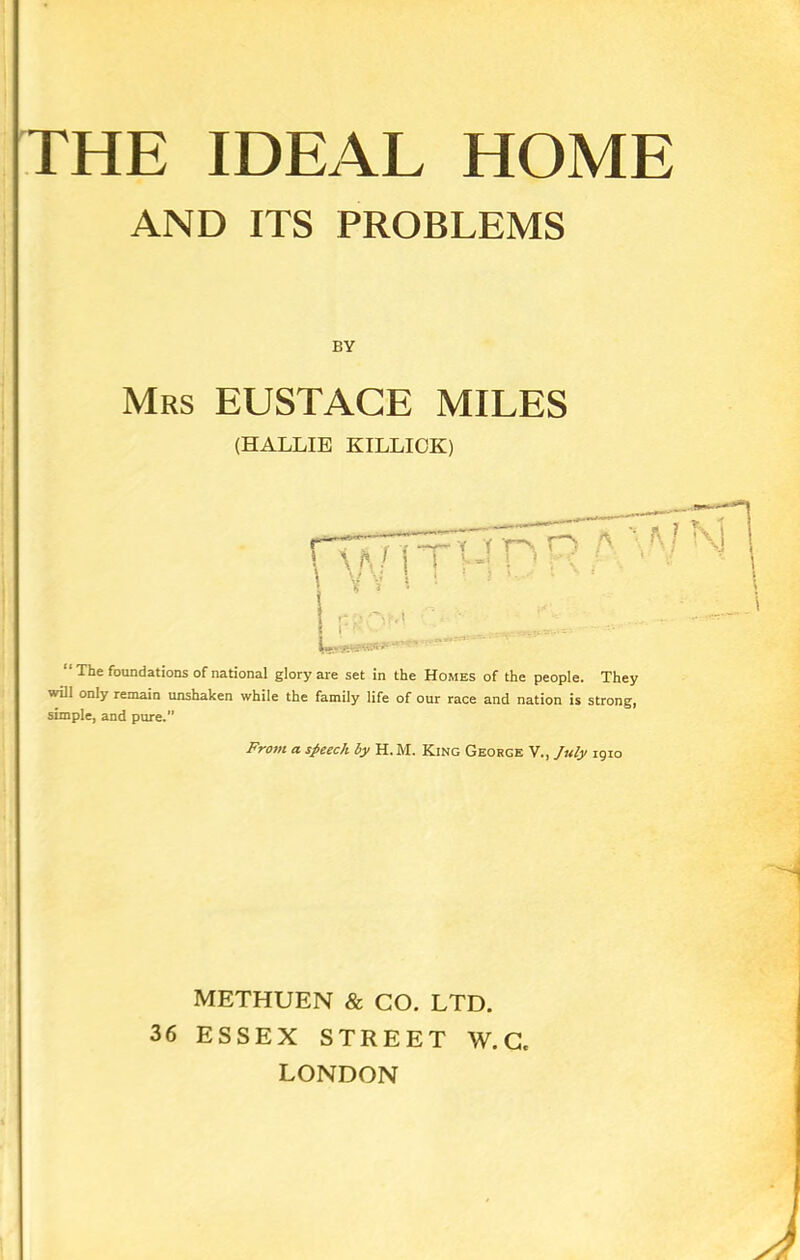 THE IDEAL HOME AND ITS PROBLEMS BY Mrs EUSTACE MILES (HALLIE KILLICK) L- .P.^Pv.'.h ' “ The foundations of national glory are set in the Homes of the people. They will only remain unshaken while the family life of our race and nation is strong, simple, and pure.” From a speech by H. M. King George V., July 1910 METHUEN & CO. LTD. 36 ESSEX STREET W. C, LONDON