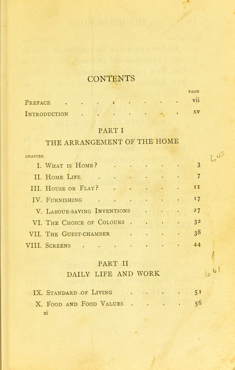 CONTENTS A Preface Introduction PAGE vii xv PART I THE ARRANGEMENT OF THE HOME CHAPTER I. What is Home? .... II. Home Life III. House or Flat? .... IV. Furnishing V. Labour-saving Inventions VI. The Choice of Colours . VII. The Guest-chamber VIII. Screens PART II DAILY LIFE AND WORK 3 7 ii i7 27 32 38 44 IX. Standard .of Living . . . . 51 X. Food and Food Values . . . . 56