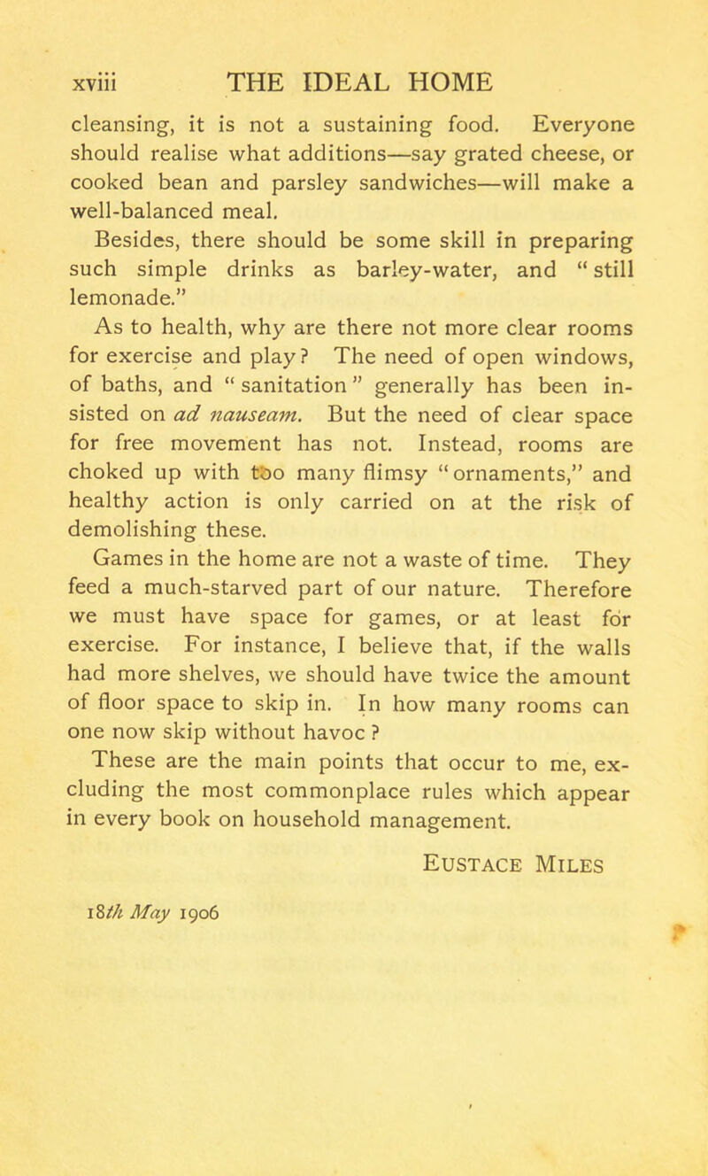 cleansing, it is not a sustaining food. Everyone should realise what additions—say grated cheese, or cooked bean and parsley sandwiches—will make a well-balanced meal. Besides, there should be some skill in preparing such simple drinks as barley-water, and “ still lemonade.” As to health, why are there not more clear rooms for exercise and play? The need of open windows, of baths, and “ sanitation ” generally has been in- sisted on ad nauseam. But the need of clear space for free movement has not. Instead, rooms are choked up with too many flimsy “ornaments,” and healthy action is only carried on at the risk of demolishing these. Games in the home are not a waste of time. They feed a much-starved part of our nature. Therefore we must have space for games, or at least for exercise. For instance, I believe that, if the walls had more shelves, we should have twice the amount of floor space to skip in. In how many rooms can one now skip without havoc ? These are the main points that occur to me, ex- cluding the most commonplace rules which appear in every book on household management. Eustace Miles 18//* May 1906