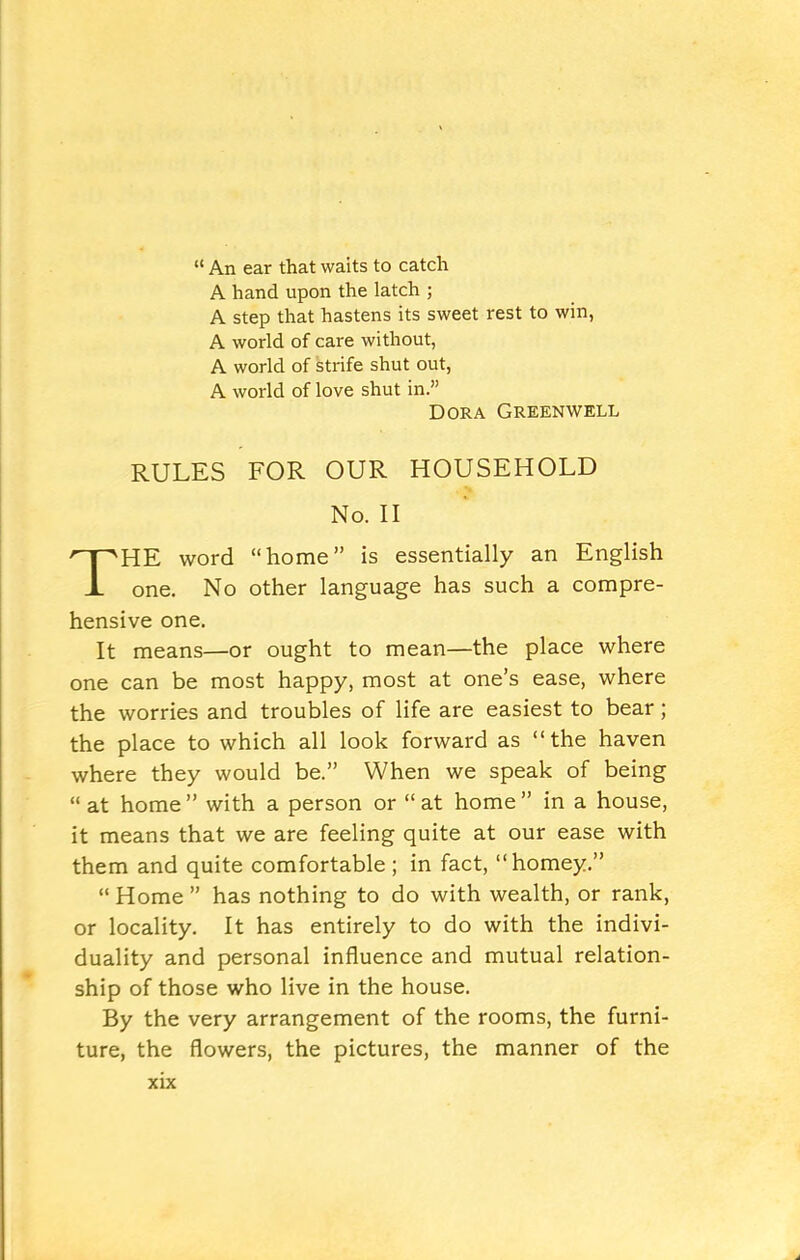 “ An ear that waits to catch A hand upon the latch ; A step that hastens its sweet rest to win, A world of care without, A world of strife shut out, A world of love shut in.” Dora Greenwell RULES FOR OUR HOUSEHOLD No. II THE word “home” is essentially an English one. No other language has such a compre- hensive one. It means—or ought to mean—the place where one can be most happy, most at one’s ease, where the worries and troubles of life are easiest to bear; the place to which all look forward as “the haven where they would be.” When we speak of being “ at home” with a person or “at home” in a house, it means that we are feeling quite at our ease with them and quite comfortable; in fact, “homey.” “Home” has nothing to do with wealth, or rank, or locality. It has entirely to do with the indivi- duality and personal influence and mutual relation- ship of those who live in the house. By the very arrangement of the rooms, the furni- ture, the flowers, the pictures, the manner of the