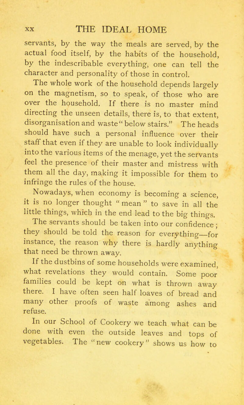 servants, by the way the meals are served, by the actual food itself, by the habits of the household, by the indescribable everything, one can tell the character and personality of those in control. The whole work of the household depends largely on the magnetism, so to speak, of those who are over the household. If there is no master mind directing the unseen details, there is, to that extent, disorganisation and waste “ below stairs.” The heads should have such a personal influence over their staff that even if they are unable to look individually into the various items of the menage, yet the servants feel the presence of their master and mistress with them all the day, making it impossible for them to infringe the rules of the house. Nowadays, when economy is becoming a science, it is no longer thought “ mean ” to save in all the little things, which in the end lead to the big things. The servants should be taken into our confidence; they should be told the reason for everything for instance, the reason why there is hardly anything that need be thrown away. If the dustbins of some households were examined, what revelations they would contain. Some poor families could be kept on what is thrown away there. I have often seen half loaves of bread and many other proofs of waste among ashes and refuse. In our School of Cookery we teach what can be done with even the outside leaves and tops of vegetables. The “new cookery” shows us how to