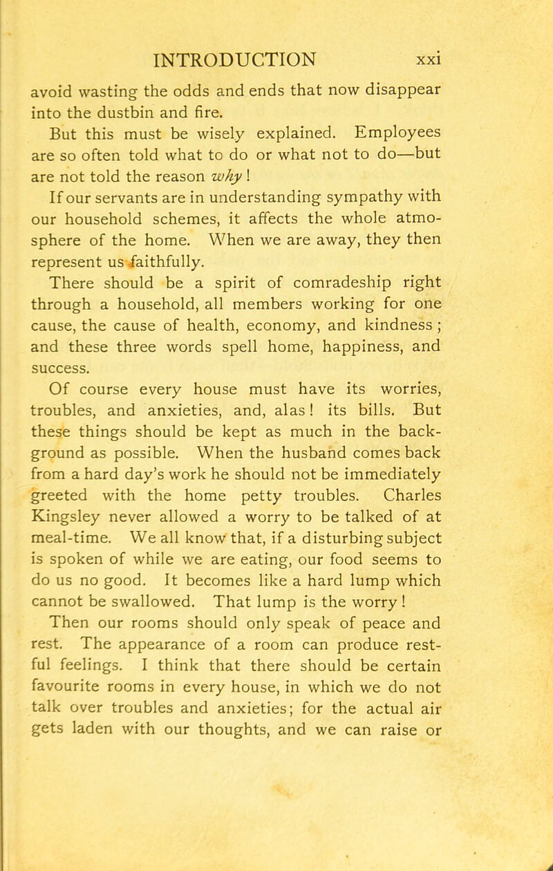 avoid wasting the odds and ends that now disappear into the dustbin and fire. But this must be wisely explained. Employees are so often told what to do or what not to do—but are not told the reason why ! If our servants are in understanding sympathy with our household schemes, it affects the whole atmo- sphere of the home. When we are away, they then represent us faithfully. There should be a spirit of comradeship right through a household, all members working for one cause, the cause of health, economy, and kindness ; and these three words spell home, happiness, and success. Of course every house must have its worries, troubles, and anxieties, and, alas! its bills. But these things should be kept as much in the back- ground as possible. When the husband comes back from a hard day’s work he should not be immediately greeted with the home petty troubles. Charles Kingsley never allowed a worry to be talked of at meal-time. We all know that, if a disturbing subject is spoken of while we are eating, our food seems to do us no good. It becomes like a hard lump which cannot be swallowed. That lump is the worry ! Then our rooms should only speak of peace and rest. The appearance of a room can produce rest- ful feelings. I think that there should be certain favourite rooms in every house, in which we do not talk over troubles and anxieties; for the actual air gets laden with our thoughts, and we can raise or