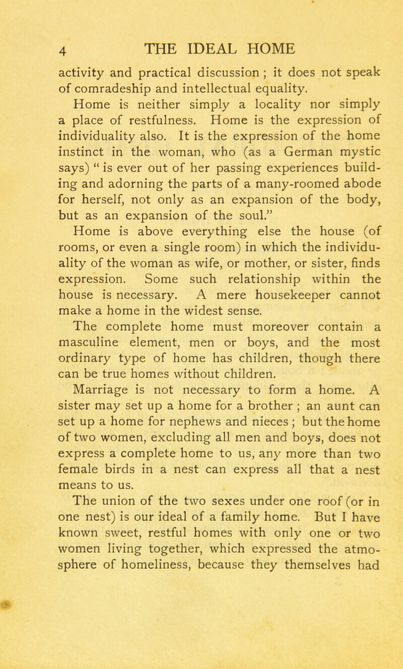 activity and practical discussion ; it does not speak of comradeship and intellectual equality. Home is neither simply a locality nor simply a place of restfulness. Home is the expression of individuality also. It is the expression of the home instinct in the woman, who (as a German mystic says) “ is ever out of her passing experiences build- ing and adorning the parts of a many-roomed abode for herself, not only as an expansion of the body, but as an expansion of the soul.” Home is above everything else the house (of rooms, or even a single room) in which the individu- ality of the woman as wife, or mother, or sister, finds expression. Some such relationship within the house is necessary. A mere housekeeper cannot make a home in the widest sense. The complete home must moreover contain a masculine element, men or boys, and the most ordinary type of home has children, though there can be true homes without children. Marriage is not necessary to form a home. A sister may set up a home for a brother ; an aunt can set up a home for nephews and nieces ; but the home of two women, excluding all men and boys, does not express a complete home to us, any more than two female birds in a nest can express all that a nest means to us. The union of the two sexes under one roof (or in one nest) is our ideal of a family home. But I have known sweet, restful homes with only one or two women living together, which expressed the atmo- sphere of homeliness, because they themselves had