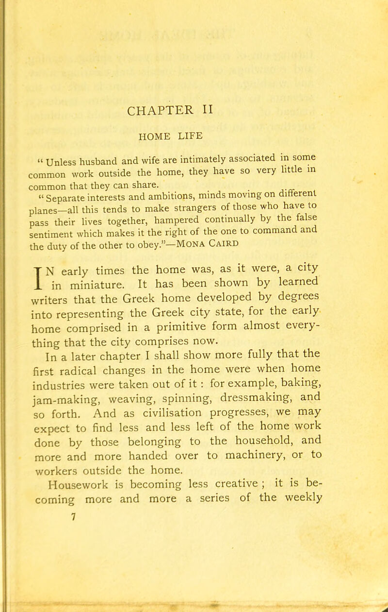 HOME LIFE “ Unless husband and wife are intimately associated in some common work outside the home, they have so very little in common that they can share. _ “ Separate interests and ambitions, minds moving on different planes—all this tends to make strangers of those who have to pass their lives together, hampered continually by the false sentiment which makes it the right of the one to command and the duty of the other to obey.”—Mona Caird IN early times the home was, as it were, a city in miniature. It has been shown by learned writers that the Greek home developed by degrees into representing the Greek city state, for the early home comprised in a primitive form almost every- thing that the city comprises now. In a later chapter I shall show more fully that the first radical changes in the home were when home industries were taken out of it : for example, baking, jam-making, weaving, spinning, dressmaking, and so forth. And as civilisation progresses, we may expect to find less and less left of the home work done by those belonging to the household, and more and more handed over to machinery, or to workers outside the home. Housework is becoming less creative ; it is be- coming more and more a series of the weekly