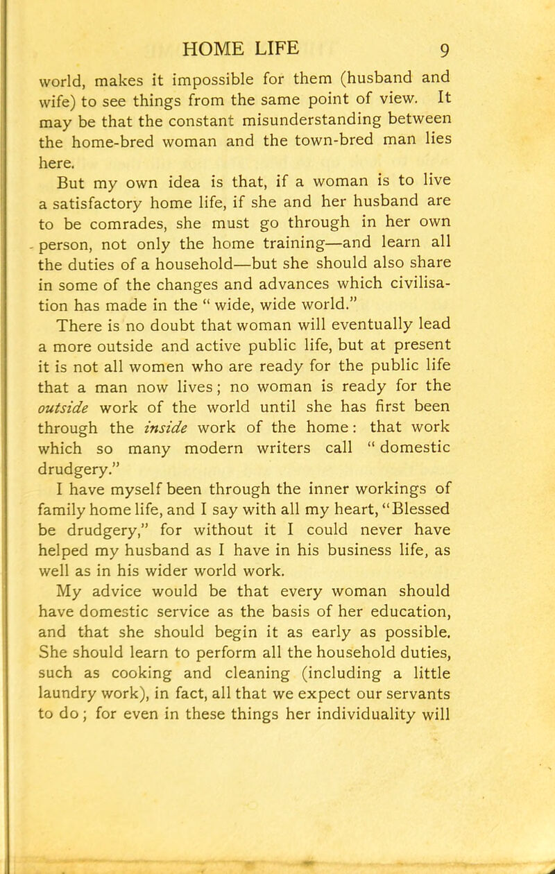 world, makes it impossible for them (husband and wife) to see things from the same point of view. It may be that the constant misunderstanding between the home-bred woman and the town-bred man lies here. But my own idea is that, if a woman is to live a satisfactory home life, if she and her husband are to be comrades, she must go through in her own - person, not only the home training—and learn all the duties of a household—but she should also share in some of the changes and advances which civilisa- tion has made in the “ wide, wide world.” There is no doubt that woman will eventually lead a more outside and active public life, but at present it is not all women who are ready for the public life that a man now lives; no woman is ready for the outside work of the world until she has first been through the inside work of the home: that work which so many modern writers call “ domestic drudgery.” I have myself been through the inner workings of family home life, and I say with all my heart, “Blessed be drudgery,” for without it I could never have helped my husband as I have in his business life, as well as in his wider world work. My advice would be that every woman should have domestic service as the basis of her education, and that she should begin it as early as possible. She should learn to perform all the household duties, such as cooking and cleaning (including a little laundry work), in fact, all that we expect our servants to do; for even in these things her individuality will