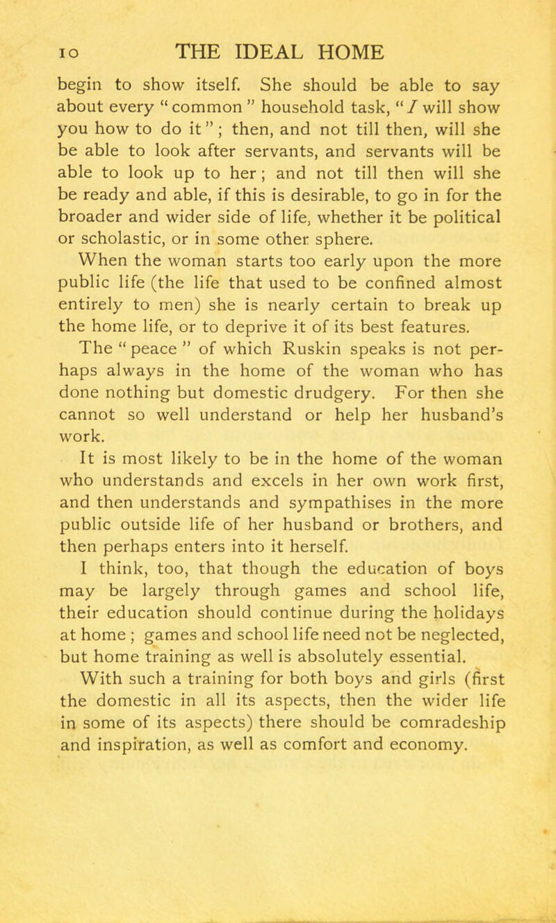 begin to show itself. She should be able to say about every “common ” household task, “/will show you how to do it”; then, and not till then, will she be able to look after servants, and servants will be able to look up to her ; and not till then will she be ready and able, if this is desirable, to go in for the broader and wider side of life, whether it be political or scholastic, or in some other sphere. When the woman starts too early upon the more public life (the life that used to be confined almost entirely to men) she is nearly certain to break up the home life, or to deprive it of its best features. The “ peace ” of which Ruskin speaks is not per- haps always in the home of the woman who has done nothing but domestic drudgery. For then she cannot so well understand or help her husband’s work. It is most likely to be in the home of the woman who understands and excels in her own work first, and then understands and sympathises in the more public outside life of her husband or brothers, and then perhaps enters into it herself. I think, too, that though the education of boys may be largely through games and school life, their education should continue during the holidays at home ; games and school life need not be neglected, but home training as well is absolutely essential. With such a training for both boys and girls (first the domestic in all its aspects, then the wider life in some of its aspects) there should be comradeship and inspiration, as well as comfort and economy.