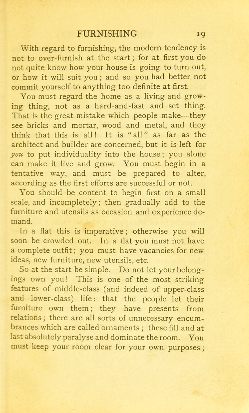 With regard to furnishing, the modern tendency is not to over-furnish at the start; for at first you do not quite know how your house is going to turn out, or how it will suit you ; and so you had better not commit yourself to anything too definite at first. You must regard the home as a living and grow- ing thing, not as a hard-and-fast and set thing. That is the great mistake which people make—they see bricks and mortar, wood and metal, and they think that this is all! It is “all” as far as the architect and builder are concerned, but it is left for you to put individuality into the house; you alone can make it live and grow. You must begin in a tentative way, and must be prepared to alter, according as the first efforts are successful or not. You should be content to begin first on a small scale, and incompletely; then gradually add to the furniture and utensils as occasion and experience de- mand. In a flat this is imperative; otherwise you will soon be crowded out. In a flat you must not have a complete outfit; you must have vacancies for new ideas, new furniture, new utensils, etc. So at the start be simple. Do not let your belong- ings own you! This is one of the most striking features of middle-class (and indeed of upper-class and lower-class) life: that the people let their furniture own them; they have presents from relations; there are all sorts of unnecessary encum- brances which are called ornaments ; these fill and at last absolutely paralyse and dominate the room. You must keep your room clear for your own purposes ;