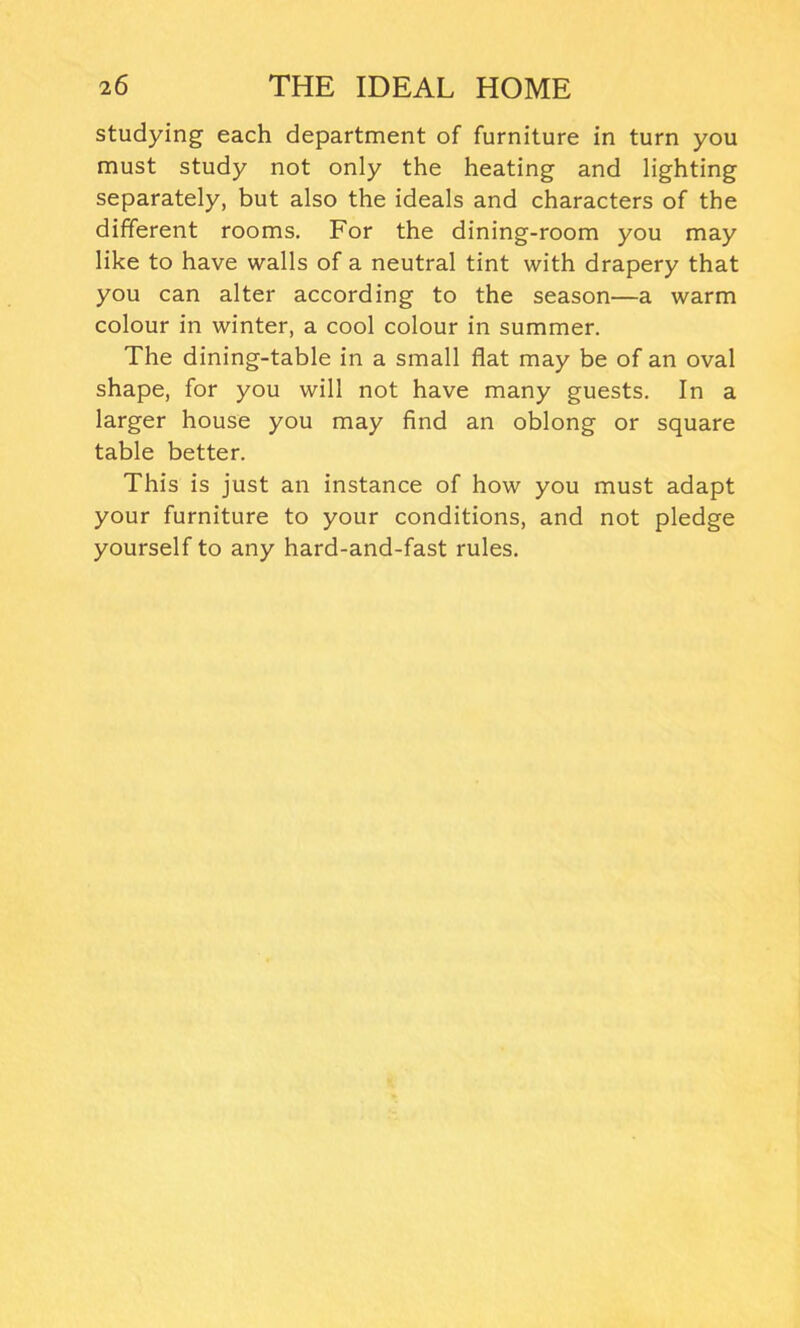 studying each department of furniture in turn you must study not only the heating and lighting separately, but also the ideals and characters of the different rooms. For the dining-room you may like to have walls of a neutral tint with drapery that you can alter according to the season—a warm colour in winter, a cool colour in summer. The dining-table in a small flat may be of an oval shape, for you will not have many guests. In a larger house you may find an oblong or square table better. This is just an instance of how you must adapt your furniture to your conditions, and not pledge yourself to any hard-and-fast rules.