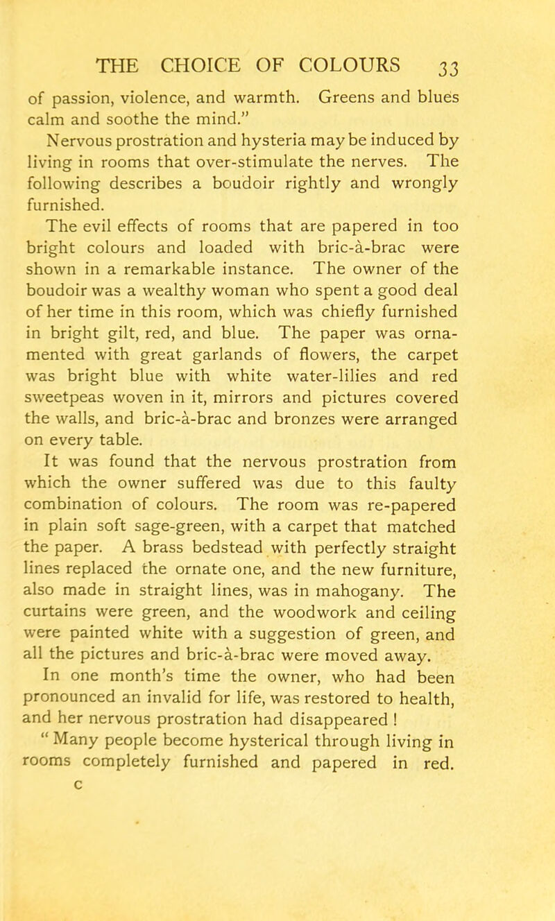 of passion, violence, and warmth. Greens and blues calm and soothe the mind.” Nervous prostration and hysteria maybe induced by living in rooms that over-stimulate the nerves. The following describes a boudoir rightly and wrongly furnished. The evil effects of rooms that are papered in too bright colours and loaded with bric-a-brac were shown in a remarkable instance. The owner of the boudoir was a wealthy woman who spent a good deal of her time in this room, which was chiefly furnished in bright gilt, red, and blue. The paper was orna- mented with great garlands of flowers, the carpet was bright blue with white water-lilies and red sweetpeas woven in it, mirrors and pictures covered the walls, and bric-a-brac and bronzes were arranged on every table. It was found that the nervous prostration from which the owner suffered was due to this faulty combination of colours. The room was re-papered in plain soft sage-green, with a carpet that matched the paper. A brass bedstead with perfectly straight lines replaced the ornate one, and the new furniture, also made in straight lines, was in mahogany. The curtains were green, and the woodwork and ceiling were painted white with a suggestion of green, and all the pictures and bric-a-brac were moved away. In one month’s time the owner, who had been pronounced an invalid for life, was restored to health, and her nervous prostration had disappeared ! “ Many people become hysterical through living in rooms completely furnished and papered in red. c