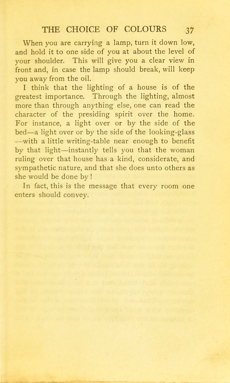 When you are carrying a lamp, turn it down low, and hold it to one side of you at about the level of your shoulder. This will give you a clear view in front and, in case the lamp should break, will keep you away from the oil. I think that the lighting of a house is of the greatest importance. Through the lighting, almost more than through anything else, one can read the character of the presiding spirit over the home. For instance, a light over or by the side of the bed—a light over or by the side of the looking-glass —with a little writing-table near enough to benefit by that light—instantly tells you that the woman ruling over that house has a kind, considerate, and sympathetic nature, and that she does unto others as she would be done by ! In fact, this is the message that every room one enters should convey.