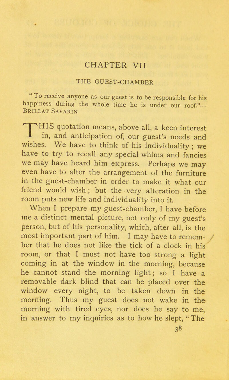 THE GUEST-CHAMBER “ To receive anyone as our guest is to be responsible for his happiness during the whole time he is under our roof.”— Brillat Savarin THIS quotation means, above all, a keen interest in, and anticipation of, our guest’s needs and wishes. We have to think of his individuality ; we have to try to recall any special whims and fancies we may have heard him express. Perhaps we may even have to alter the arrangement of the furniture in the guest-chamber in order to make it what our friend would wish ; but the very alteration in the room puts new life and individuality into it. When I prepare my guest-chamber, I have before me a distinct mental picture, not only of my guest’s person, but of his personality, which, after all, is the most important part of him. I may have to remem- / ber that he does not like the tick of a clock in his room, or that I must not have too strong a light coming in at the window in the morning, because he cannot stand the morning light; so I have a removable dark blind that can be placed over the window every night, to be taken down in the morning. Thus my guest does not wake in the morning with tired eyes, nor does he say to me, in answer to my inquiries as to how he slept, “ The