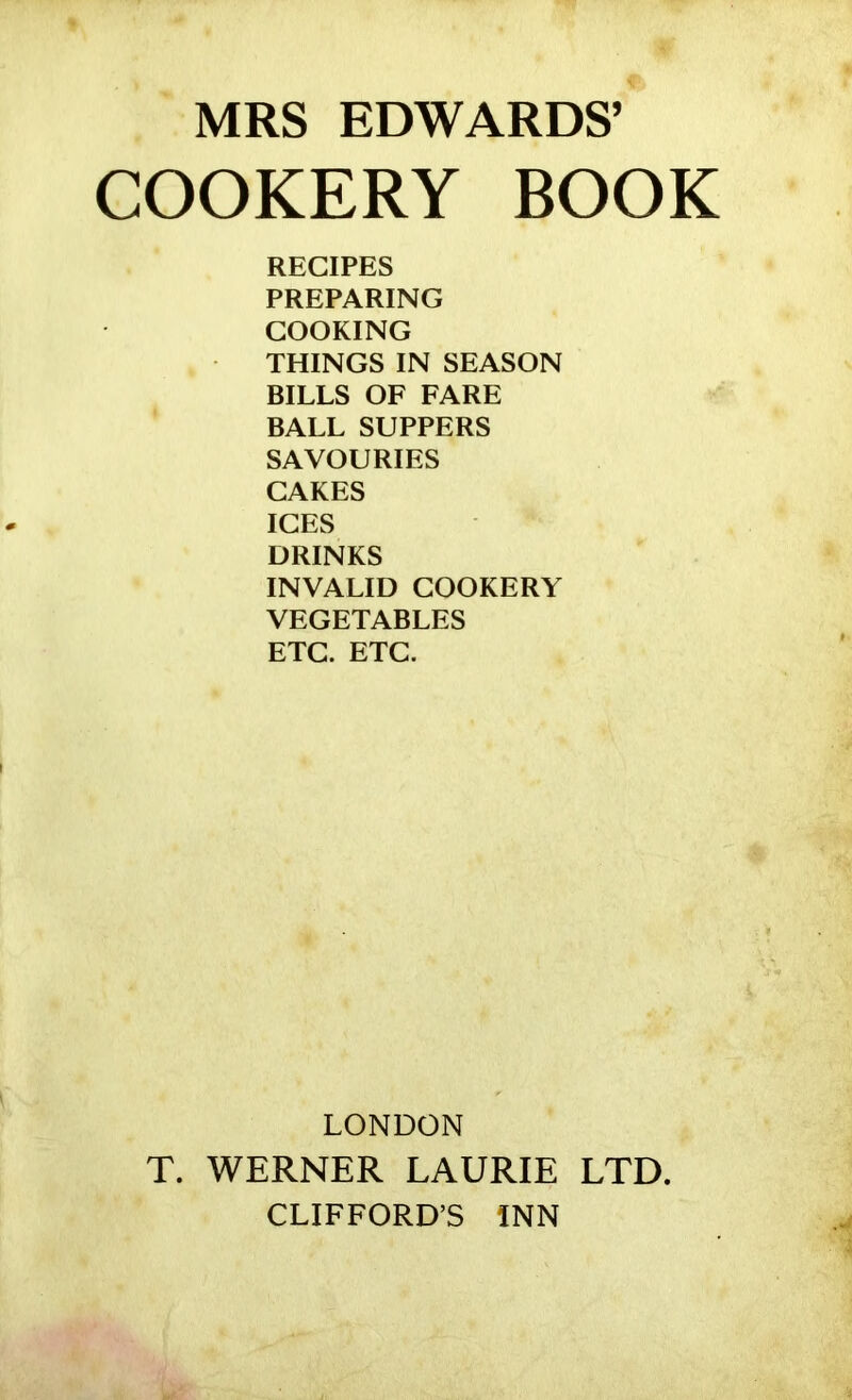 MRS EDWARDS’ COOKERY BOOK RECIPES PREPARING COOKING THINGS IN SEASON BILLS OF FARE BALL SUPPERS SAVOURIES CAKES ICES DRINKS INVALID COOKERY VEGETABLES ETC. ETC. LONDON T. WERNER LAURIE LTD CLIFFORD’S INN