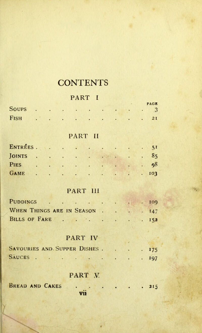 CONTENTS PART I PAGE Soups 3 Fish 21 PART II Entries 51 Joints 85 Pies 98 Game 103 PART III Puddings 109 When Things are in Season . . . .147 Bills of Fare . . ■ 152 PART IV Savouries and. Supper Dishes . . . .175 Sauces ......... 197 PART V, Bread and Cakes 215