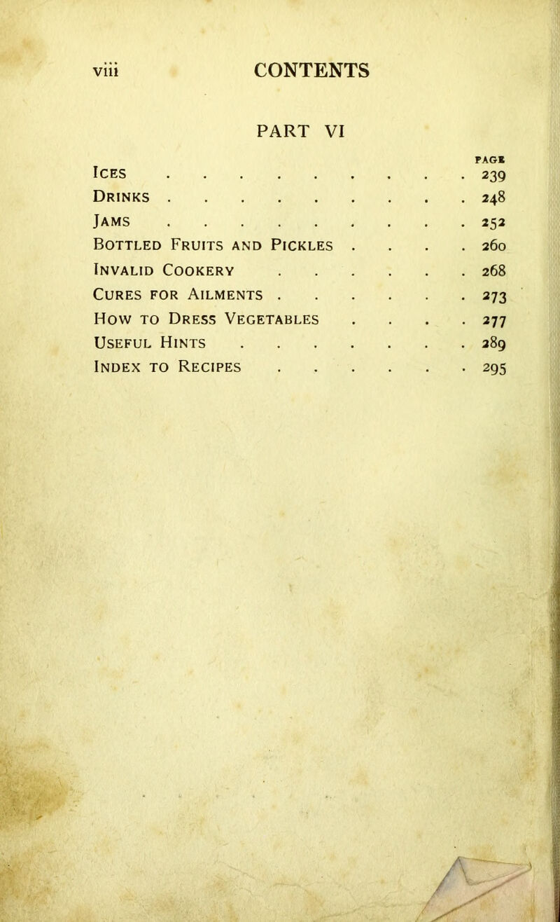 PART VI PAG* Ices 239 Drinks 248 Jams 252 Bottled Fruits and Pickles .... 260 Invalid Cookery 268 Cures for Ailments 273 How to Dress Vegetables . . . .277 Useful Hints 289 Index to Recipes 295