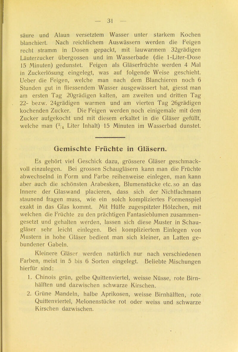 säure und Alaun versetztem Wasser unter starkem Kochen blanchiert. Nach reichlichem Auswässern werden die Feigen recht stramm in Dosen gepackt, mit lauwarmem 32grädigen Läuterzucker übergossen und im Wasserbade (die 1-Liter-Dose 15 Minuten) gedunstet. Feigen als Gläserfrüchte werden 4 Mal in Zuckerlösung eingelegt, was auf folgende Weise geschieht. Ueber die Feigen, welche man nach dem Blanchieren noch 6 Stunden gut in fliessendem Wasser ausgewässert hat, giesst man am ersten Tag 20grädigen kalten, am zweiten und dritten Tag 22- bezw. 24grädigen warmen und am vierten Tag 26grädigen kochenden Zucker. Die Feigen werden noch einigemale mit dem Zucker aufgekocht und mit diesem erkaltet in die Gläser gefüllt, welche man (■'^/4 Liter Inhalt) 15 Minuten im Wasserbad dunstet. Gemischte Früchte in Gläsern. Es gehört viel Geschick dazu, grössere Gläser geschmack- voll einzulegen. Bei grossen Schaugläsern kann man die Früchte abwechselnd in Form und Farbe reihenweise einlegen, man kann aber auch die schönsten Arabesken, Blumenstücke etc. so an das Innere der Glaswand placieren, dass sich der Nichtfachmann staunend fragen muss, wie ein solch kompliziertes Formenspiel exakt in das Glas kommt. Mit Hülfe zugespitzter Hölzchen, mit welchen die Früchte zu den prächtigen Fantasieblumen zusammen- gesetzt und gehalten werden, lassen sich diese Muster in Schau- gläser sehr leicht einlegen. Bei kompliziertem Einlegen von Mustern in hohe Gläser bedient man sich kleiner, an Latten ge- bundener Gabeln. Kleinere Gläser werden natürlich nur nach verschiedenen Farben, meist in 5 bis 6 Sorten eingelegt. Beliebte Mischungen hierfür sind: 1. Chinois grün, gelbe Quittenviertel, weisse Nüsse, rote Birn- hälften und dazwischen schwarze Kirschen. 2. Grüne Mandeln, halbe Aprikosen, weisse Birnhälften, rote Quittenviertel, Melonenstücke rot oder weiss und schwarze Kirschen dazwischen.