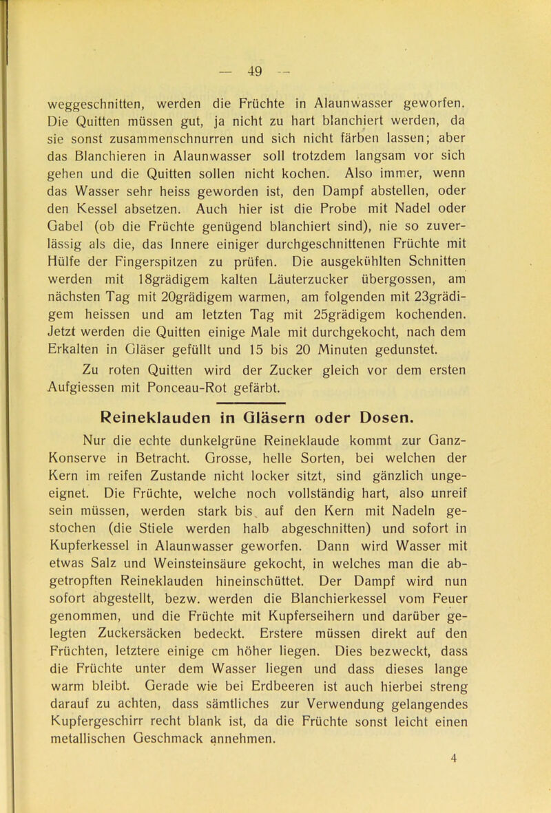 weggeschnitten, werden die Früchte in Alaunwasser geworfen. Die Quitten müssen gut, ja nicht zu hart blanchiert werden, da sie sonst zusammenschnurren und sich nicht färben lassen; aber das Blanchieren in Alaunwasser soll trotzdem langsam vor sich gehen und die Quitten sollen nicht kochen. Also imm.er, wenn das Wasser sehr heiss geworden ist, den Dampf abstellen, oder den Kessel absetzen. Auch hier ist die Probe mit Nadel oder Gabel (ob die Früchte genügend blanchiert sind), nie so zuver- lässig als die, das Innere einiger durchgeschnittenen Früchte mit Hülfe der Fingerspitzen zu prüfen. Die ausgekühlten Schnitten werden mit lSgrädigem kalten Läuterzucker übergossen, am nächsten Tag mit 20grädigem warmen, am folgenden mit 23grädi- gem heissen und am letzten Tag mit 25grädigem kochenden. Jetzt werden die Quitten einige Male mit durchgekocht, nach dem Erkalten in Gläser gefüllt und 15 bis 20 Minuten gedunstet. Zu roten Quitten wird der Zucker gleich vor dem ersten Aufgiessen mit Ponceau-Rot gefärbt. Reineklauden in Gläsern oder Dosen. Nur die echte dunkelgrüne Reineklaude kommt zur Ganz- Konserve in Betracht. Grosse, helle Sorten, bei welchen der Kern im reifen Zustande nicht locker sitzt, sind gänzlich unge- eignet. Die Früchte, welche noch vollständig hart, also unreif sein müssen, werden stark bis, auf den Kern mit Nadeln ge- stochen (die Stiele werden halb abgeschnitten) und sofort in Kupferkessel in Alaunwasser geworfen. Dann wird Wasser mit etwas Salz und Weinsteinsäure gekocht, in welches man die ab- getropften Reineklauden hineinschüttet. Der Dampf wird nun sofort abgestellt, bezw. werden die Blanchierkessel vom Feuer genommen, und die Früchte mit Kupferseihern und darüber ge- legten Zuckersäcken bedeckt. Erstere müssen direkt auf den Früchten, letztere einige cm höher liegen. Dies bezweckt, dass die Früchte unter dem Wasser liegen und dass dieses lange warm bleibt. Gerade wie bei Erdbeeren ist auch hierbei streng darauf zu achten, dass sämtliches zur Verwendung gelangendes Kupfergeschirr recht blank ist, da die Früchte sonst leicht einen metallischen Geschmack annehmen. 4