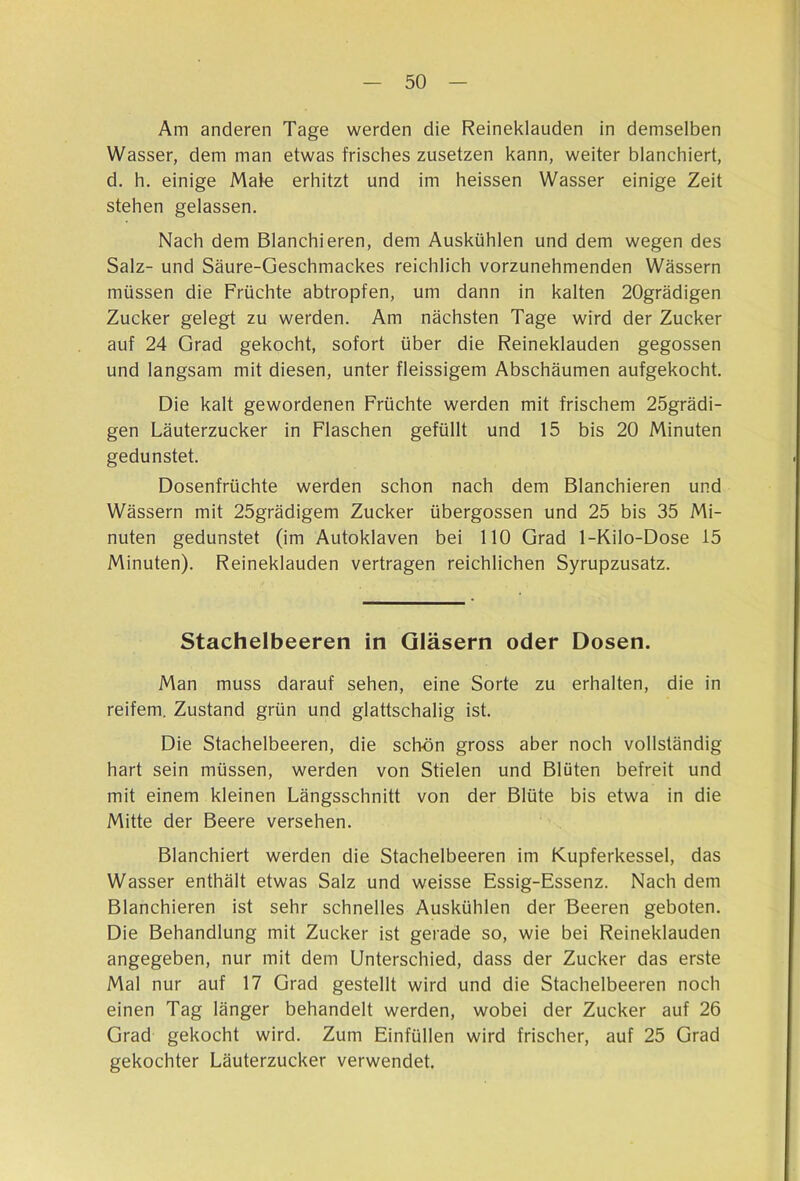 Am anderen Tage werden die Reineklauden in demselben Wasser, dem man etwas frisches zusetzen kann, weiter blanchiert, d. h. einige Mafe erhitzt und im heissen Wasser einige Zeit stehen gelassen. Nach dem Blanchieren, dem Auskühlen und dem wegen des Salz- und Säure-Geschmackes reichlich vorzunehmenden Wässern müssen die Früchte abtropfen, um dann in kalten 20grädigen Zucker gelegt zu werden. Am nächsten Tage wird der Zucker auf 24 Grad gekocht, sofort über die Reineklauden gegossen und langsam mit diesen, unter fleissigem Abschäumen aufgekocht. Die kalt gewordenen Früchte werden mit frischem 25grädi- gen Läuterzucker in Flaschen gefüllt und 15 bis 20 Minuten gedunstet. Dosenfrüchte werden schon nach dem Blanchieren und Wässern mit 25grädigem Zucker übergossen und 25 bis 35 Mi- nuten gedunstet (im Autoklaven bei 110 Grad 1-Kilo-Dose 15 Minuten). Reineklauden vertragen reichlichen Syrupzusatz. Stachelbeeren in Gläsern oder Dosen. Man muss darauf sehen, eine Sorte zu erhalten, die in reifem. Zustand grün und glattschalig ist. Die Stachelbeeren, die schön gross aber noch vollständig hart sein müssen, werden von Stielen und Blüten befreit und mit einem kleinen Längsschnitt von der Blüte bis etwa in die Mitte der Beere versehen. Blanchiert werden die Stachelbeeren im Kupferkessel, das Wasser enthält etwas Salz und weisse Essig-Essenz. Nach dem Blanchieren ist sehr schnelles Auskühlen der Beeren geboten. Die Behandlung mit Zucker ist gerade so, wie bei Reineklauden angegeben, nur mit dem Unterschied, dass der Zucker das erste Mal nur auf 17 Grad gestellt wird und die Stachelbeeren noch einen Tag länger behandelt werden, wobei der Zucker auf 26 Grad gekocht wird. Zum Einfüllen wird frischer, auf 25 Grad gekochter Läuterzucker verwendet.