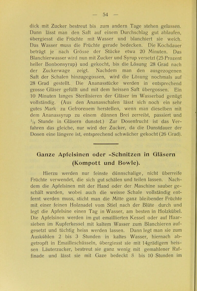dick mit Zucker bestreut bis zum andern Tage stehen gelassen. Dann lässt man den Saft auf einem Durchschlag gut ablaufen, übergiesst die Früchte mit Wasser und blanchiert sie weich. Das Wasser muss die Früchte gerade bedecken. Die Kochdauer beträgt je nach Grösse der Stücke etwa 20 Minuten. Das Blanchierwasser wird nun mit Zucker und Syrup versetzt (25 Prozent heller Bonbonsyrup) und gekocht, bis die Lösung 28 Grad nach der Zuckerwage zeigt. Nachdem man den ausgezogenen Saft der Schalen hinzugegossen, wird die Lösung nochmals auf 28 Grad gestellt.. Die Ananasstücke werden in entsprechend grosse Gläser gefüllt und mit dem heissen Saft übergossen. Ein 10 Minuten langes Sterilisieren der Gläser im Wasserbad genügt vollständig. (Aus den Ananasschalen lässt sich noch ein sehr gutes Mark zu Gefrorenem hersteilen, wenn man dieselben mit dem Ananassyrup zu einem dünnen Brei zerreibt, passiert und '/2 Stunde in Gläsern dunstet.) Zur Dosenfrucht ist das Ver- fahren das gleiche, nur wird der Zucker, da die Dunstdauer der Dosen eine längere ist, entsprechend schwächer gekocht (26 Grad). Ganze Apfelsinen oder =Schnitzen in Gläsern (Kompott und Bowle). Hierzu werden nur feinste dünnschalige, nicht überreife Früchte verwendet, die sich gut schälen und teilen lassen. Nach- dem die Apfelsinen mit der Hand oder der Maschine sauber ge- schält wurden, wobei auch die weisse Schale vollständig ent- fernt werden muss, sticht man die Mitte ganz bleibender Früchte mit einer feinen Holznadel vom Stiel nach der Blüte durch und legt die Apfelsine einen Tag in Wasser, am besten in Holzkübel. Die Apfelsinen werden im gut emaillierten Kessel oder auf Haar- sieben im Kupferkessel mit kaltem Wasser zum Blanchieren auf- gesetzt und tüchtig heiss werden lassen. Dann legt man sie zum Auskühlen 2 bis 3 Stunden in kaltes Wasser, hiernach ab- getropft in Emailleschüsseln, übergiesst sie mit 14grädigem heis- sen Läuterzucker, bestreut sie ganz wenig mit gemahlener Raf- finade und lässt sie mit Gaze bedeckt 8 bis 10 Stunden im