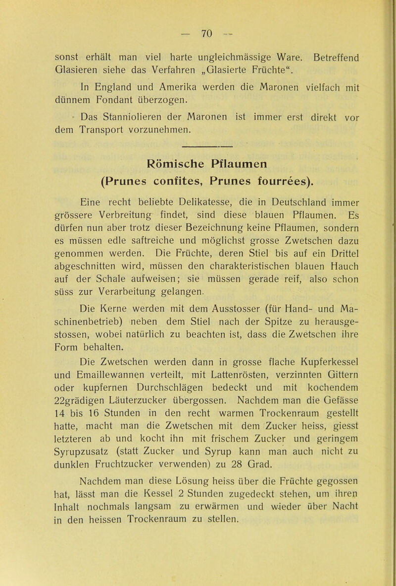 sonst erhält man viel harte ungleichmässige Ware. Betreffend Glasieren siehe das Verfahren „Glasierte Früchte“. In England und Amerika werden die Maronen vielfach mit dünnem Fondant überzogen. • Das Stanniolieren der Maronen ist immer erst direkt vor dem Transport vorzunehmen. Römische Pflaumen (Prunes confites, Prunes fourrees). Eine recht beliebte Delikatesse, die in Deutschland immer grössere Verbreitung findet, sind diese blauen Pflaumen. Es dürfen nun aber trotz dieser Bezeichnung keine Pflaumen, sondern es müssen edle saftreiche und möglichst grosse Zwetschen dazu genommen werden. Die Früchte, deren Stiel bis auf ein Drittel abgeschnitten wird, müssen den charakteristischen blauen Hauch auf der Schale aufweisen; sie müssen gerade reif, also schon süss zur Verarbeitung gelangen. Die Kerne werden mit dem Ausstosser (für Hand- und Ma- schinenbetrieb) neben dem Stiel nach der Spitze zu herausge- stossen, wobei natürlich zu beachten ist, dass die Zwetschen ihre Form behalten. Die Zwetschen werden dann in grosse flache Kupferkessel und Emaillewannen verteilt, mit Lattenrösten, verzinnten Gittern oder kupfernen Durchschlagen bedeckt und mit kochendem 22grädigen Läuterzucker übergossen. Nachdem man die Gefässe 14 bis 16 Stunden in den recht warmen Trockenraum gestellt hatte, macht man die Zwetschen mit dem Zucker heiss, giesst letzteren ab und kocht ihn mit frischem Zucker und geringem Syrupzusatz (statt Zucker und Syrup kann man auch nicht zu dunklen Fruchtzucker verwenden) zu 28 Grad. Nachdem man diese Lösung heiss über die Früchte gegossen hat, lässt man die Kessel 2 Stunden zugedeckt stehen, um ihren Inhalt nochmals langsam zu erwärmen und w.ieder über Nacht in den heissen Trockenraum zu stellen.