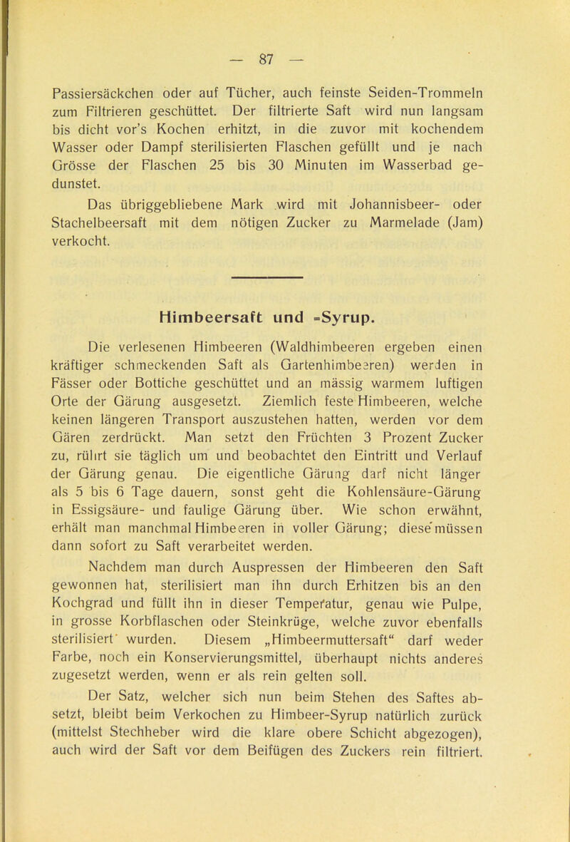 Passiersäckchen oder auf Tücher, auch feinste Seiden-Trommein zum Filtrieren geschüttet. Der filtrierte Saft wird nun langsam bis dicht vor’s Kochen erhitzt, in die zuvor mit kochendem Wasser oder Dampf sterilisierten Flaschen gefüllt und je nach Grösse der Flaschen 25 bis 30 Minuten im Wasserbad ge- dunstet. Das übriggebliebene Mark wird mit Johannisbeer- oder Stachelbeersaft mit dem nötigen Zucker zu Marmelade (Jam) verkocht. Himbeersaft und »Syrup. Die verlesenen Himbeeren (Waldhimbeeren ergeben einen kräftiger schmeckenden Saft als Gartenhimbeeren) werden in Fässer oder Bottiche geschüttet und an massig warmem luftigen Orte der Gärung ausgesetzt. Ziemlich feste Himbeeren, welche keinen längeren Transport auszustehen hatten, werden vor dem Gären zerdrückt. Man setzt den Früchten 3 Prozent Zucker zu, rührt sie täglich um und beobachtet den Eintritt und Verlauf der Gärung genau. Die eigentliche Gärung darf nicht länger als 5 bis 6 Tage dauern, sonst geht die Kohlensäure-Gärung in Essigsäure- und faulige Gärung über. Wie schon erwähnt, erhält man manchmal Himbeeren in voller Gärung; diese'müssen dann sofort zu Saft verarbeitet werden. Nachdem man durch Auspressen der Himbeeren den Saft gewonnen hat, sterilisiert man ihn durch Erhitzen bis an den Kochgrad und füllt ihn in dieser Tempei'atur, genau wie Pulpe, in grosse Korbflaschen oder Steinkrüge, welche zuvor ebenfalls sterilisiert' wurden. Diesem „Himbeermuttersaft“ darf weder Farbe, noch ein Konservierungsmittel, überhaupt nichts anderes zugesetzt werden, wenn er als rein gelten soll. Der Satz, welcher sich nun beim Stehen des Saftes ab- setzt, bleibt beim Verkochen zu Himbeer-Syrup natürlich zurück (mittelst Stechheber wird die klare obere Schicht abgezogen), auch wird der Saft vor dem Beifügen des Zuckers rein filtriert.