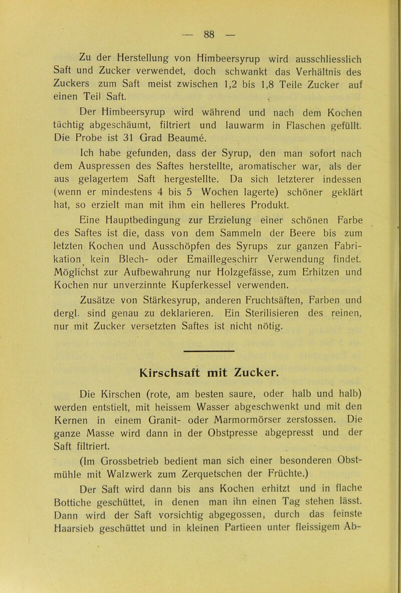 Zu der Herstellung von Himbeersyrup wird ausschliesslich Saft und Zucker verwendet, doch schwankt das Verhältnis des Zuckers zum Saft meist zwischen 1,2 bis 1,8 Teile Zucker auf einen Teil Saft. Der Himbeersyrup wird während und nach dem Kochen tüchtig abgeschäumt, filtriert und lauwarm in Flaschen gefüllt. Die Probe ist 31 Grad Beaume. Ich habe gefunden, dass der Syrup, den man sofort nach dem Auspressen des Saftes herstellte, aromatischer war, als der aus gelagertem Saft hergestellte. Da sich letzterer indessen (wenn er mindestens 4 bis 5 Wochen lagerte) schöner geklärt hat, so erzielt man mit ihm ein helleres Produkt. Eine Hauptbedingung zur Erzielung einer schönen Farbe des Saftes ist die, dass von dem Sammeln der Beere bis zum letzten Kochen und Ausschöpfen des Syrups zur ganzen Fabri- kation^ kein Blech- oder Emaillegeschirr Verwendung findet. Möglichst zur Aufbewahrung nur Holzgefässe, zum Erhitzen und Kochen nur unverzinnte Kupferkessel verwenden. Zusätze von Stärkesyrup, anderen Fruchtsäften, Farben und dergl. sind genau zu deklarieren. Ein Sterilisieren des reinen, nur mit Zucker versetzten Saftes ist nicht nötig. Kirschsaft mit Zucker. Die Kirschen (rote, am besten saure, oder halb und halb) werden entstielt, mit heissem Wasser abgeschwenkt und mit den Kernen in einem Granit- oder Marmormörser zerstossen. Die ganze Masse wird dann in der Obstpresse abgepresst und der Saft filtriert. (Im Grossbetrieb bedient man sich einer besonderen Obst- mühle mit Walzwerk zum Zerquetschen der Früchte.) Der Saft wird dann bis ans Kochen erhitzt und in flache Bottiche geschüttet, in denen man ihn einen Tag stehen lässt. Dann wird der Saft vorsichtig abgegossen, durch das feinste Haarsieb geschüttet und in kleinen Partieen unter fleissigem Ab-