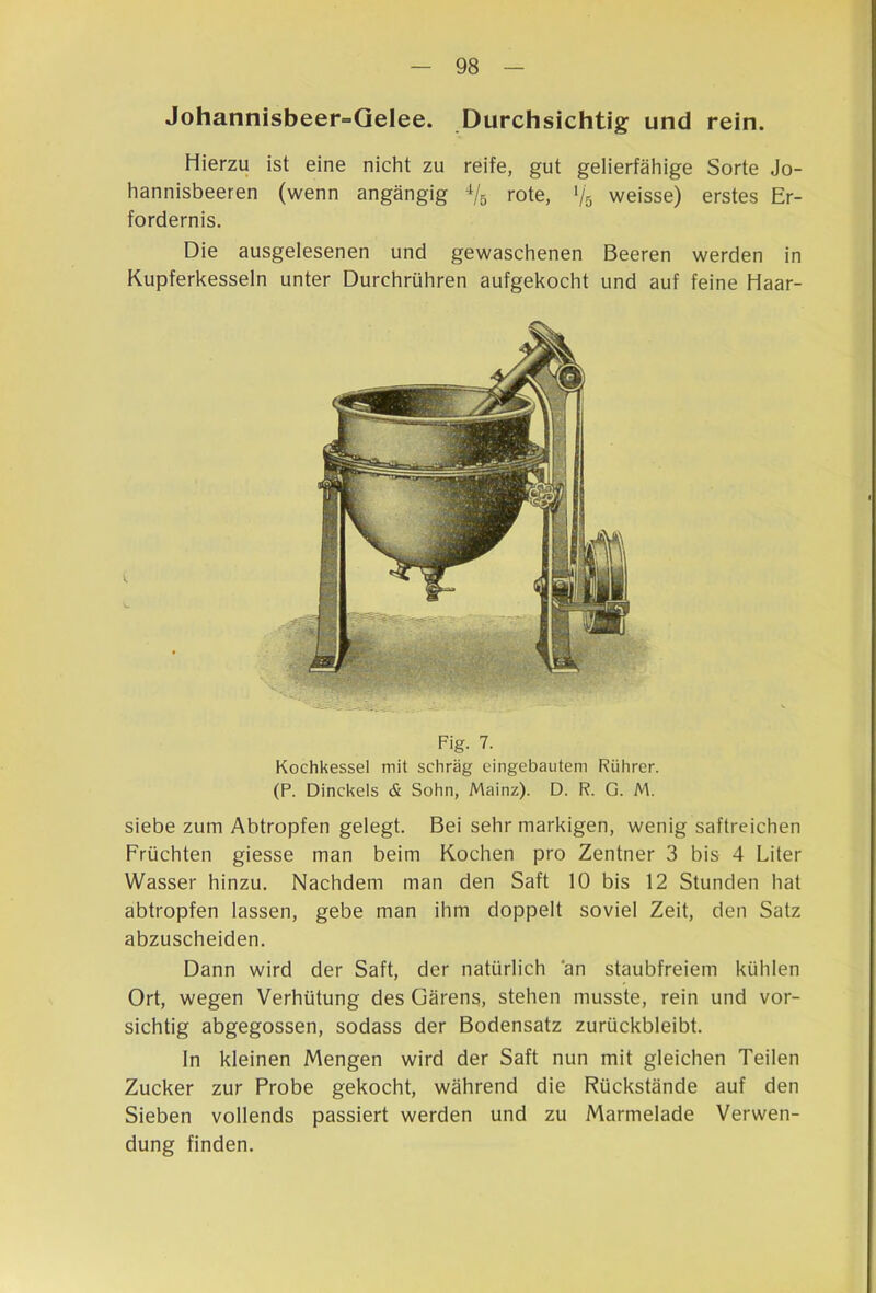 Johannisbeer^Qelee. Durchsichtig und rein. Hierzu ist eine nicht zu reife, gut gelierfähige Sorte Jo- hannisbeeren (wenn angängig rote, Vs weisse) erstes Er- fordernis. Die ausgelesenen und gewaschenen Beeren werden in Kupferkesseln unter Durchrühren aufgekocht und auf feine Haar- Fig. 7. Kochkessel mit schräg eingebautem Rührer. (P. Dinckels & Sohn, Mainz). D. R. G. M. siebe zum Abtropfen gelegt. Bei sehr markigen, wenig saftreichen Früchten giesse man beim Kochen pro Zentner 3 bis 4 Liter Wasser hinzu. Nachdem man den Saft 10 bis 12 Stunden hat abtropfen lassen, gebe man ihm doppelt soviel Zeit, den Satz abzuscheiden. Dann wird der Saft, der natürlich an staubfreiem kühlen Ort, wegen Verhütung des Gärens, stehen musste, rein und vor- sichtig abgegossen, sodass der Bodensatz zurückbleibt. In kleinen Mengen wird der Saft nun mit gleichen Teilen Zucker zur Probe gekocht, während die Rückstände auf den Sieben vollends passiert werden und zu Marmelade Verwen- dung finden.