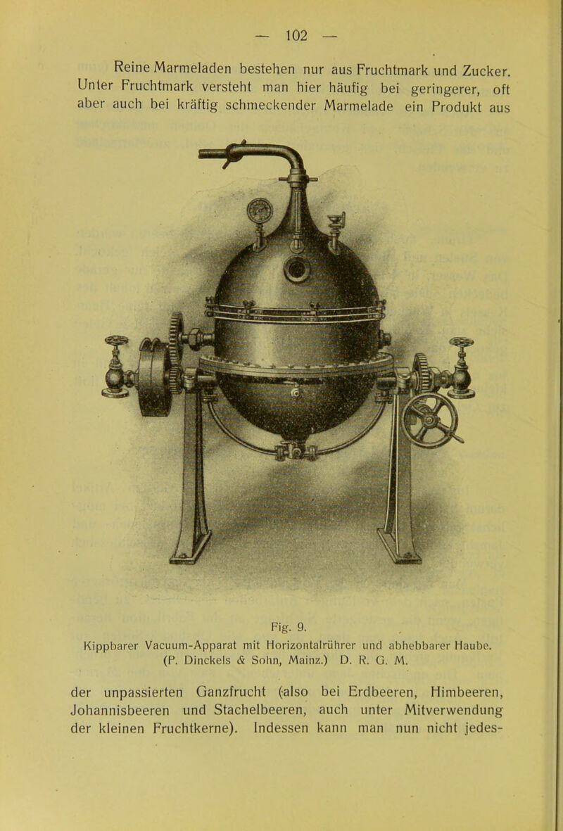 Reine Marmeladen bestehen nur aus Fruchtmark und Zucker. Unter Fruchtmark versteht man hier häufig bei geringerer, oft aber auch bei kräftig schmeckender Marmelade ein Produkt aus Fig. 9. Kippbarer Vacuum-Apparat mit Horizontalrülirer und abhebbarer Haube. (P. Dinckels & Sohn, Mainz.) D. R. G. M. der unpassierten Ganzfrucht (also bei Erdbeeren, Himbeeren, Johannisbeeren und Stachelbeeren, auch unter Mitverwendung der kleinen Fruchtkerne). Indessen kann man nun nicht jedes-