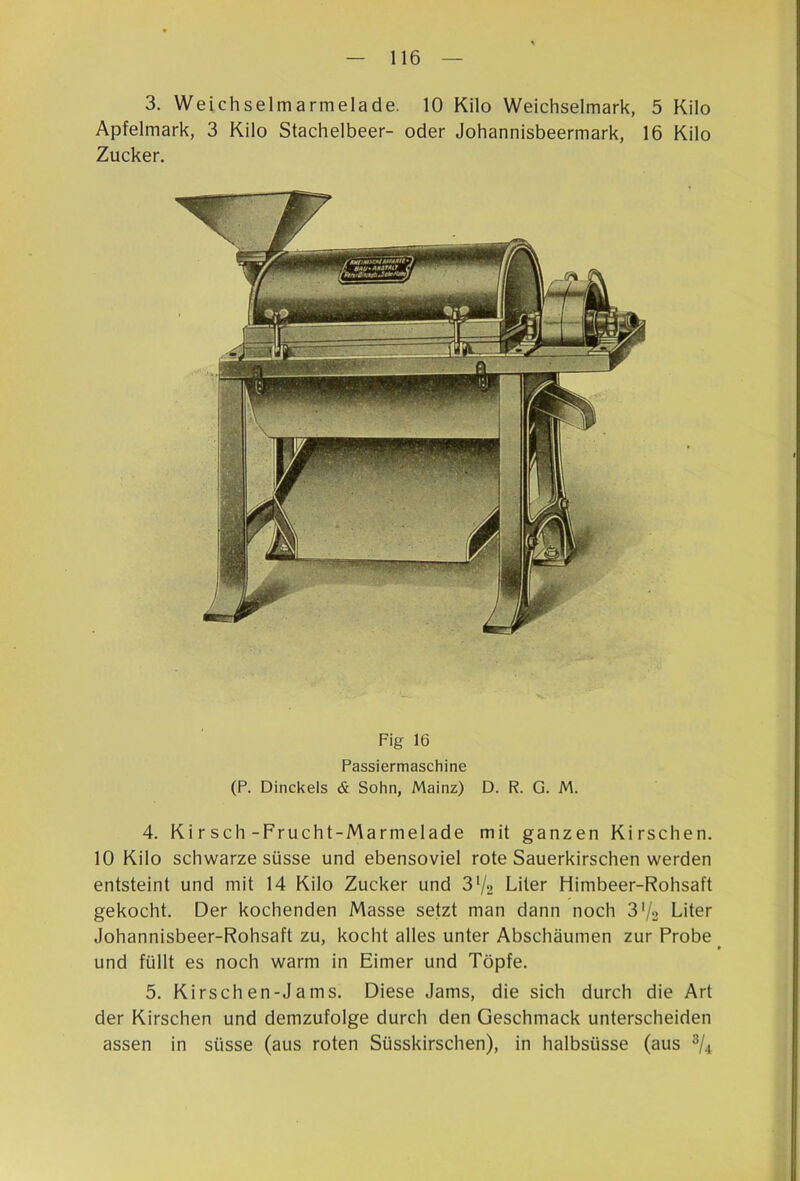 3. Weichselmarmelade. 10 Kilo Weichselmark, 5 Kilo Apfelmark, 3 Kilo Stachelbeer- oder Johannisbeermark, 16 Kilo Zucker. Fig 16 Passiermaschine (P. Dinckels & Sohn, Mainz) D. R. G. M. 4. Ki r sch-Frucht-Marmelade mit ganzen Kirschen. 10 Kilo schwarze süsse und ebensoviel rote Sauerkirschen werden entsteint und mit 14 Kilo Zucker und 3‘/2 Liter Himbeer-Rohsaft gekocht. Der kochenden Masse setzt man dann noch 3'/2 Liter Johannisbeer-Rohsaft zu, kocht alles unter Abschäumen zur Probe und füllt es noch warm in Eimer und Töpfe. 5. Kirschen-Jams. Diese Jams, die sich durch die Art der Kirschen und demzufolge durch den Geschmack unterscheiden assen in süsse (aus roten Süsskirschen), in halbsüsse (aus 3/4