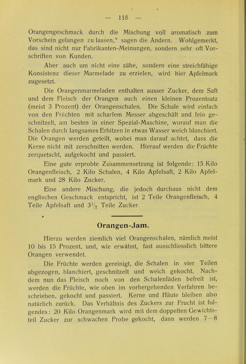 Orangengeschmack durch die Mischung voll aromatisch zum Vorschein gelangen zu lassen,“ sagen die Andern. Wohlgemerkt, das sind nicht nur Fabrikanten-Meinungen, sondern sehr oft Vor- schriften von Kunden. Aber auch um nicht eine zähe, sondern eine streichfähige Konsistenz dieser Marmelade zu erzielen, wird hier Apfelmark zugesetzt. Die Orangenmarmeladen enthalten ausser Zucker, dem Saft und dem Fleisch der Orangen auch einen kleinen Prozentsatz (meist 3 Prozent) der Orangenschalen. Die Schale wird einfach von den Früchten mit scharfem Messer abgeschält und fein ge- schnitzelt, am besten in einer Spezial-Maschine, worauf man die Schalen durch langsames Erhitzen in etwas Wasser weich blanchiert. Die Orangen werden geteilt, wobei man darauf achtet, dass die Kerne nicht mit zerschnitten werden. Hierauf werden die Früchte zerquetscht, aufgekocht und passiert. Eine gute erprobte Zusammensetzung ist folgende: 15 Kilo Orangenfleisch, 2 Kilo Schalen, 4 Kilo Apfelsaft, 2 Kilo Apfel- mark und 28 Kilo Zucker. Eine andere Mischung, die jedoch durchaus nicht dem englischen Geschmack entspricht, ist 2 Teile Orangenfleisch, 4 Teile Apfelsaft und 3% Teile Zucker. 0 «, 1 UM Orangen=Jam. Hierzu werden ziemlich viel Orangenschalen, nämlich meist 10 bis 15 Prozent, und, wie erwähnt, fast ausschliesslich bittere Orangen verwendet. Die Früchte werden gereinigt, die Schalen in vier Teilen abgezogen, blanchiert, geschnitzelt und weich gekocht. Nach- dem nun das Fleisch noch von den Schalenfäden befreit ist, werden die Früchte, wie oben im vorhergehenden Verfahren be- schrieben, gekocht und passiert. Kerne und Häute bleiben also natürlich zurück. Das Verhältnis des Zuckers zur Frucht ist fol- gendes: 20 Kilo Orangenmark wird mit dem doppelten Gewichts- teil Zucker zur schwachen Probe gekocht, dann werden 7—8