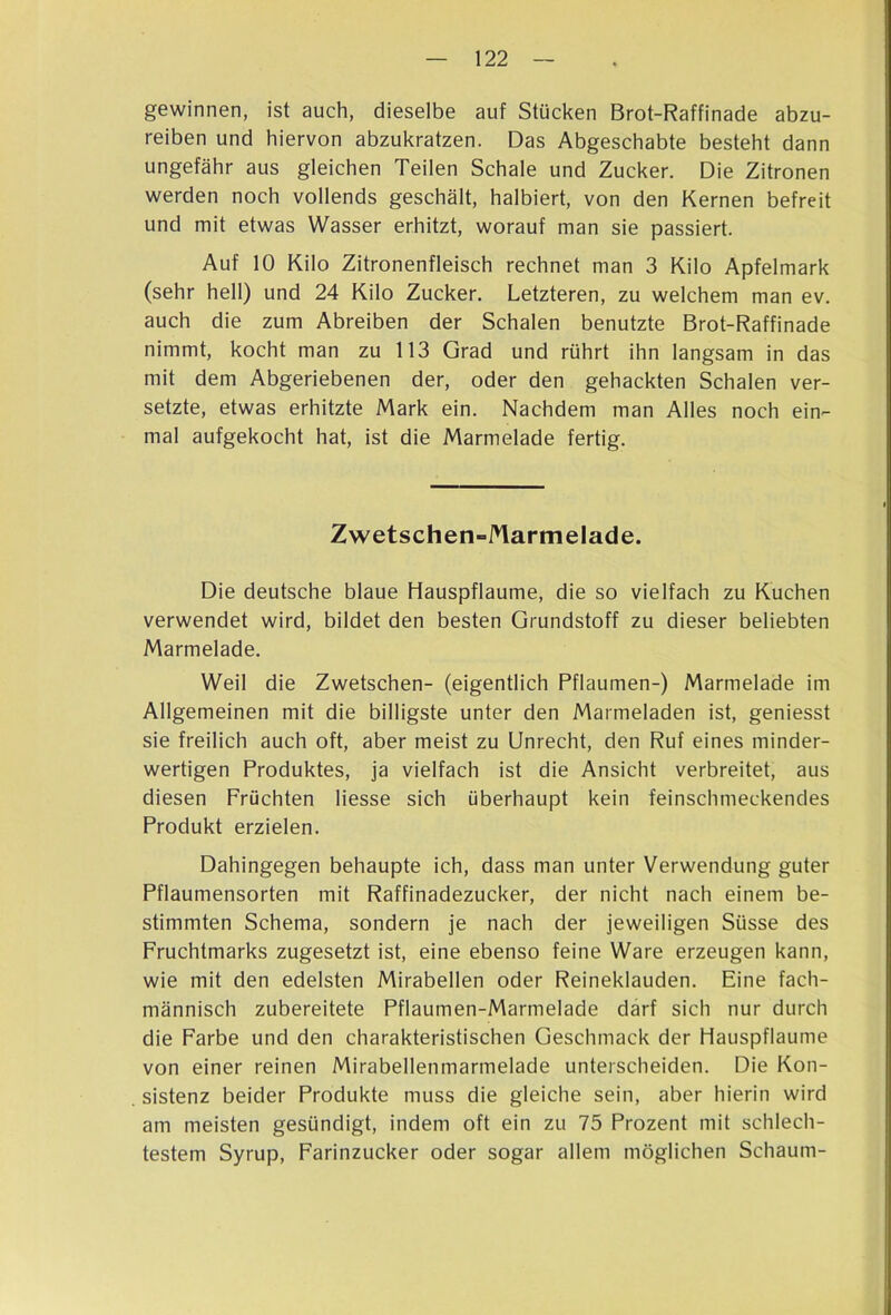 gewinnen, ist auch, dieselbe auf Stücken Brot-Raffinade abzu- reiben und hiervon abzukratzen. Das Abgeschabte besteht dann ungefähr aus gleichen Teilen Schale und Zucker. Die Zitronen werden noch vollends geschält, halbiert, von den Kernen befreit und mit etwas Wasser erhitzt, worauf man sie passiert. Auf 10 Kilo Zitronenfleisch rechnet man 3 Kilo Apfelmark (sehr hell) und 24 Kilo Zucker. Letzteren, zu welchem man ev. auch die zum Abreiben der Schalen benutzte Brot-Raffinade nimmt, kocht man zu 113 Grad und rührt ihn langsam in das mit dem Abgeriebenen der, oder den gehackten Schalen ver- setzte, etwas erhitzte Mark ein. Nachdem man Alles noch ein- mal aufgekocht hat, ist die Marmelade fertig. Zwetschen-Marmelade. Die deutsche blaue Hauspflaume, die so vielfach zu Kuchen verwendet wird, bildet den besten Grundstoff zu dieser beliebten Marmelade. Weil die Zwetschen- (eigentlich Pflaumen-) Marmelade im Allgemeinen mit die billigste unter den Marmeladen ist, geniesst sie freilich auch oft, aber meist zu Unrecht, den Ruf eines minder- wertigen Produktes, ja vielfach ist die Ansicht verbreitet, aus diesen Früchten Hesse sich überhaupt kein feinschmeckendes Produkt erzielen. Dahingegen behaupte ich, dass man unter Verwendung guter Pflaumensorten mit Raffinadezucker, der nicht nach einem be- stimmten Schema, sondern je nach der jeweiligen Süsse des Fruchtmarks zugesetzt ist, eine ebenso feine Ware erzeugen kann, wie mit den edelsten Mirabellen oder Reineklauden. Eine fach- männisch zubereitete Pflaumen-Marmelade darf sich nur durch die Farbe und den charakteristischen Geschmack der Hauspflaume von einer reinen Mirabellenmarmelade unterscheiden. Die Kon- sistenz beider Produkte muss die gleiche sein, aber hierin wird am meisten gesündigt, indem oft ein zu 75 Prozent mit schlech- testem Syrup, Farinzucker oder sogar allem möglichen Schaum-