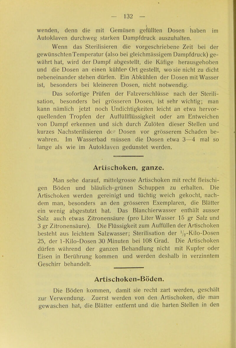 wenden, denn die mit Gemüsen gefüllten Dosen haben im Autoklaven durchweg starken Dampfdruck auszuhalten. Wenn das Sterilisieren die vorgeschriebene Zeit bei der gewünschten Temperatur (also bei gleichm.ässigem Dampfdruck) ge- währt hat, wird der Dampf abgestellt, die Käfige herausgehoben und die Dosen an einen kühler Ort gestellt, wo sie nicht zu dicht nebeneinander stehen dürfen. Ein Abkühlen der Dosen mit Wasser ist, besonders bei kleineren Dosen, nicht notwendig. Das sofortige Prüfen der Falzverschlüsse nach der Sterili- sation, besonders bei grösseren Dosen, ist sehr wichtig; man kann nämlich jetzt noch Undichtigkeiten leicht an etwa hervor- quellenden Tropfen der Auffüllflüssigkeit oder am Entweichen von Dampf erkennen und sich durch Zulöten dieser Stellen und kurzes Nachsterilisieren de Dosen vor grösserem Schaden be- wahren. Im Wasserbad müssen die Dosen etwa 3—4 mal so lange als wie im Autoklaven gedunstet werden. Artischoken, ganze. Man sehe darauf, mittelgrosse Artischoken mit recht fleischi- gen Böden und bläulich-grünen Schuppen zu erhalten. Die Artischoken werden gereinigt und tüchtig weich gekocht, nach- dem man, besonders an den grösseren Exemplaren, die Blätter ein wenig abgestutzt hat. Das Blanchierwasser enthält ausser Salz auch etwas Zitronensäure (pro Liter Wasser 15 gr Salz und 3 gr Zitronensäure). Die Flüssigkeit zum Auffüllen der Artischoken besteht aus leichtem Salzwasser; Sterilisation der '/2K'10Dosen 25, der 1-Kilo-Dosen 30 Minuten bei 108 Grad. Die Artischoken dürfen während der ganzen Behandlung nicht mit Kupfer oder Eisen in Berührung kommen und werden deshalb in verzinntem Geschirr behandelt. Artischoken-Böden. Die Böden kommen, damit sie recht zart werden, geschält zur Verwendung. Zuerst werden von den Artischoken, die man gewaschen hat, die Blätter entfernt und die harten Stellen in den