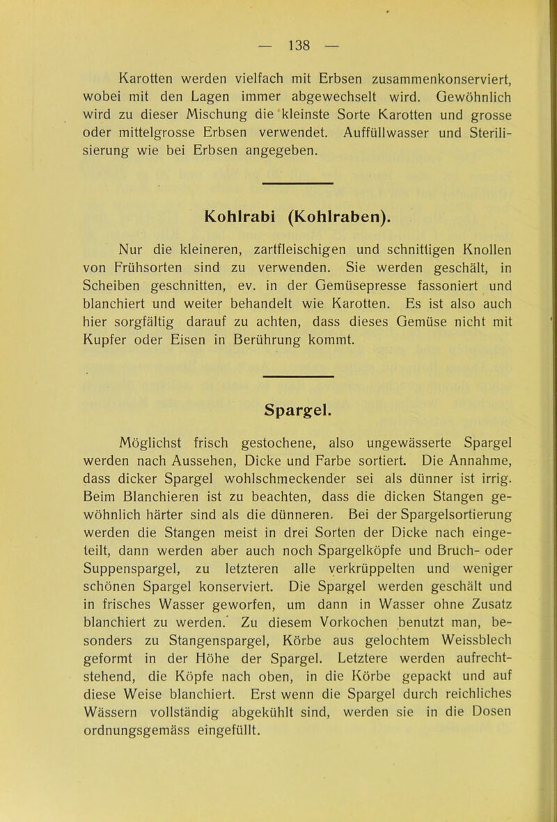 Karotten werden vielfach mit Erbsen zusammenkonserviert, wobei mit den Lagen immer abgewechselt wird. Gewöhnlich wird zu dieser Mischung die kleinste Sorte Karotten und grosse oder mittelgrosse Erbsen verwendet. Auffüllwasser und Sterili- sierung wie bei Erbsen angegeben. Kohlrabi (Kohlraben). Nur die kleineren, zartfleischigen und schnittigen Knollen von Frühsorten sind zu verwenden. Sie werden geschält, in Scheiben geschnitten, ev. in der Gemüsepresse fassoniert und blanchiert und weiter behandelt wie Karotten. Es ist also auch hier sorgfältig darauf zu achten, dass dieses Gemüse nicht mit Kupfer oder Eisen in Berührung kommt. Spargel. Möglichst frisch gestochene, also ungewässerte Spargel werden nach Aussehen, Dicke und Farbe sortiert. Die Annahme, dass dicker Spargel wohlschmeckender sei als dünner ist irrig. Beim Blanchieren ist zu beachten, dass die dicken Stangen ge- wöhnlich härter sind als die dünneren. Bei der Spargelsortierung werden die Stangen meist in drei Sorten der Dicke nach einge- teilt, dann werden aber auch noch Spargelköpfe und Bruch- oder Suppenspargel, zu letzteren alle verkrüppelten und weniger schönen Spargel konserviert. Die Spargel werden geschält und in frisches Wasser geworfen, um dann in Wasser ohne Zusatz blanchiert zu werden.* Zu diesem Vorkochen benutzt man, be- sonders zu Stangenspargel, Körbe aus gelochtem Weissblech geformt in der Höhe der Spargel. Letztere werden aufrecht- stehend, die Köpfe nach oben, in die Körbe gepackt und auf diese Weise blanchiert. Erst wenn die Spargel durch reichliches Wässern vollständig abgekühlt sind, werden sie in die Dosen ordnungsgemäss eingefüllt.