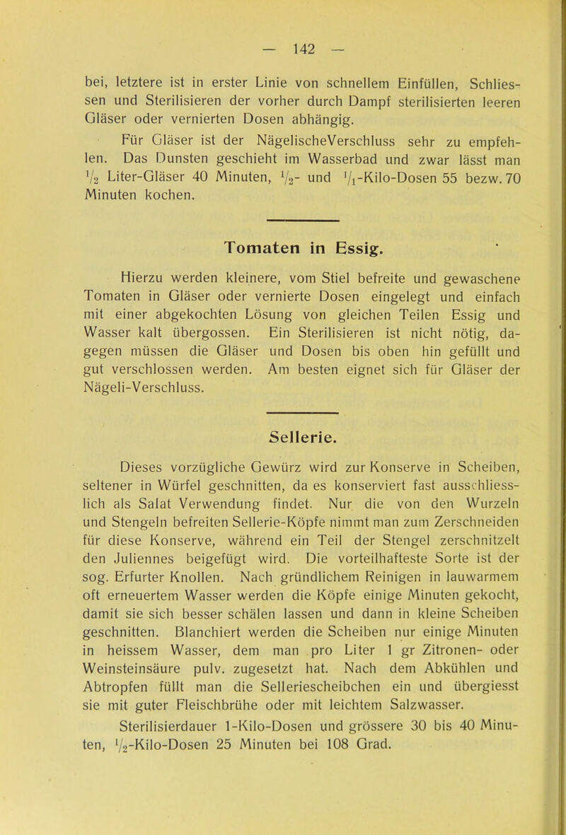 bei, letztere ist in erster Linie von schnellem Einfüllen, Schlies- sen und Sterilisieren der vorher durch Dampf sterilisierten leeren Gläser oder vernierten Dosen abhängig. Für Gläser ist der NägelischeVerschluss sehr zu empfeh- len. Das Dunsten geschieht im Wasserbad und zwar lässt man ’/a Liter-Gläser 40 Minuten, V2- und ’/i-Kilo-Dosen 55 bezw. 70 Minuten kochen. Tomaten in Essig. Hierzu werden kleinere, vom Stiel befreite und gewaschene Tomaten in Gläser oder vernierte Dosen eingelegt und einfach mit einer abgekochten Lösung von gleichen Teilen Essig und Wasser kalt übergossen. Ein Sterilisieren ist nicht nötig, da- gegen müssen die Gläser und Dosen bis oben hin gefüllt und gut verschlossen werden. Am besten eignet sich für Gläser der Nägeli-Verschluss. Sellerie. Dieses vorzügliche Gewürz wird zur Konserve in Scheiben, seltener in Würfel geschnitten, da es konserviert fast ausschliess- lich als Salat Verwendung findet. Nur die von den Wurzeln und Stengeln befreiten Sellerie-Köpfe nimmt man zum Zerschneiden für diese Konserve, während ein Teil der Stengel zerschnitzelt den Juliennes beigefügt wird. Die vorteilhafteste Sorte ist der sog. Erfurter Knollen. Nach gründlichem Reinigen in lauwarmem oft erneuertem Wasser werden die Köpfe einige Minuten gekocht, damit sie sich besser schälen lassen und dann in kleine Scheiben geschnitten. Blanchiert werden die Scheiben nur einige Minuten in heissem Wasser, dem man pro Liter 1 gr Zitronen- oder Weinsteinsäure pulv. zugesetzt hat. Nach dem Abkühlen und Abtropfen füllt man die Selleriescheibchen ein und übergiesst sie mit guter Fleischbrühe oder mit leichtem Salzwasser. Sterilisierdauer 1-Kilo-Dosen und grössere 30 bis 40 Minu- ten, '/2~Kilo-Dosen 25 Minuten bei 108 Grad.