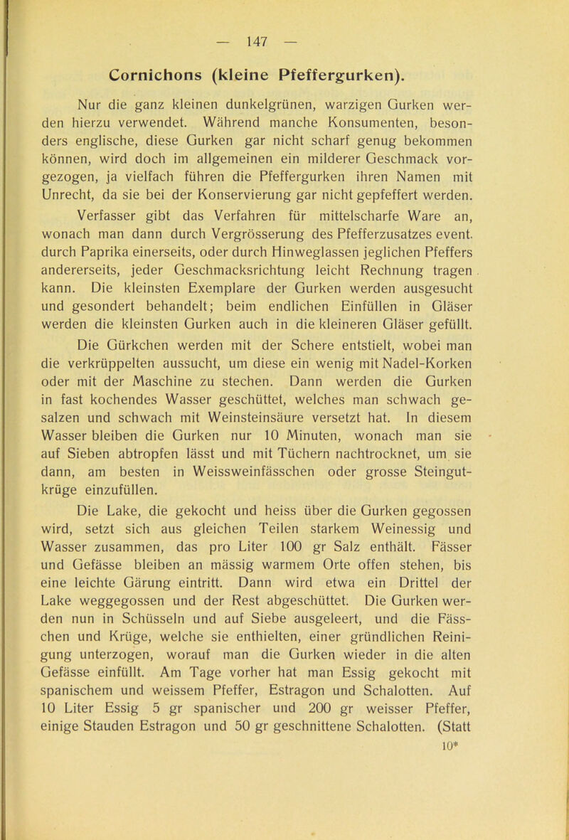 Cornichons (kleine Pfeffergurken). Nur die ganz kleinen dunkelgrünen, warzigen Gurken wer- den hierzu verwendet. Während manche Konsumenten, beson- ders englische, diese Gurken gar nicht scharf genug bekommen können, wird doch im allgemeinen ein milderer Geschmack vor- gezogen, ja vielfach führen die Pfeffergurken ihren Namen mit Unrecht, da sie bei der Konservierung gar nicht gepfeffert werden. Verfasser gibt das Verfahren für mittelscharfe Ware an, wonach man dann durch Vergrösserung des Pfefferzusatzes event. durch Paprika einerseits, oder durch Hinweglassen jeglichen Pfeffers andererseits, jeder Geschmacksrichtung leicht Rechnung tragen kann. Die kleinsten Exemplare der Gurken werden ausgesucht und gesondert behandelt; beim endlichen Einfüllen in Gläser werden die kleinsten Gurken auch in die kleineren Gläser gefüllt. Die Gürkchen werden mit der Schere entstielt, wobei man die verkrüppelten aussucht, um diese ein wenig mit Nadel-Korken oder mit der Maschine zu stechen. Dann werden die Gurken in fast kochendes Wasser geschüttet, welches man schwach ge- salzen und schwach mit Weinsteinsäure versetzt hat. ln diesem Wasser bleiben die Gurken nur 10 Minuten, wonach man sie auf Sieben abtropfen lässt und mit Tüchern nachtrocknet, um sie dann, am besten in Weissweinfässchen oder grosse Steingut- krüge einzufüllen. Die Lake, die gekocht und heiss über die Gurken gegossen wird, setzt sich aus gleichen Teilen starkem Weinessig und Wasser zusammen, das pro Liter 100 gr Salz enthält. Fässer und Gefässe bleiben an mässig warmem Orte offen stehen, bis eine leichte Gärung eintritt. Dann wird etwa ein Drittel der Lake weggegossen und der Rest abgeschüttet. Die Gurken wer- den nun in Schüsseln und auf Siebe ausgeleert, und die Fäss- chen und Krüge, welche sie enthielten, einer gründlichen Reini- gung unterzogen, worauf man die Gurken wieder in die alten Gefässe einfüllt. Am Tage vorher hat man Essig gekocht mit spanischem und weissem Pfeffer, Estragon und Schalotten. Auf 10 Liter Essig 5 gr spanischer und 200 gr weisser Pfeffer, einige Stauden Estragon und 50 gr geschnittene Schalotten. (Statt 10*