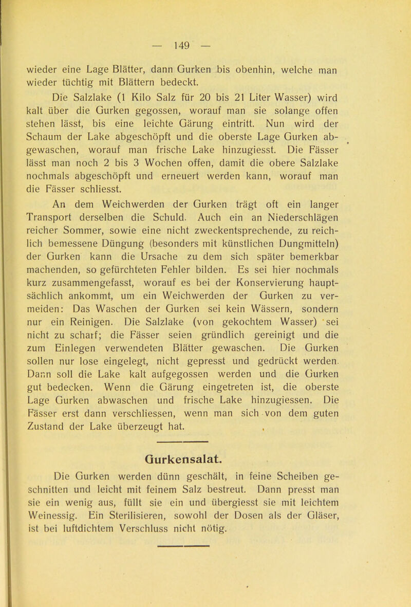 wieder eine Lage Blätter, dann Gurken bis obenhin, welche man wieder tüchtig mit Blättern bedeckt. Die Salzlake (1 Kilo Salz für 20 bis 21 Liter Wasser) wird kalt über die Gurken gegossen, worauf man sie solange offen stehen lässt, bis eine leichte Gärung eintritt. Nun wird der Schaum der Lake abgeschöpft und die oberste Lage Gurken ab- gewaschen, worauf man frische Lake hinzugiesst. Die Fässer lässt man noch 2 bis 3 Wochen offen, damit die obere Salzlake nochmals abgeschöpft und erneuert werden kann, worauf man die Fässer schliesst. An dem Weichwerden der Gurken trägt oft ein langer Transport derselben die Schuld. Auch ein an Niederschlägen reicher Sommer, sowie eine nicht zweckentsprechende, zu reich- lich bemessene Düngung (besonders mit künstlichen Dungmitteln) der Gurken kann die Ursache zu dem sich später bemerkbar machenden, so gefürchteten Fehler bilden. Es sei hier nochmals kurz zusammengefasst, worauf es bei der Konservierung haupt- sächlich ankommt, um ein Weichwerden der Gurken zu ver- meiden: Das Waschen der Gurken sei kein Wässern, sondern nur ein Reinigen. Die Salzlake (von gekochtem Wasser) 'sei nicht zu scharf; die Fässer seien gründlich gereinigt und die zum Einlegen verwendeten Blätter gewaschen. Die Gurken sollen nur lose eingelegt, nicht gepresst und gedrückt werden. Dann soll die Lake kalt aufgegossen werden und die Gurken gut bedecken. Wenn die Gärung eingetreten ist, die oberste Lage Gurken abwaschen und frische Lake hinzugiessen. Die Fässer erst dann verschliessen, wenn man sich von dem guten Zustand der Lake überzeugt hat. Gurkensalat. Die Gurken werden dünn geschält, in feine Scheiben ge- schnitten und leicht mit feinem Salz bestreut. Dann presst man sie ein wenig aus, füllt sie ein und übergiesst sie mit leichtem Weinessig. Ein Sterilisieren, sowohl der Dosen als der Gläser, ist bei luftdichtem Verschluss nicht nötig.