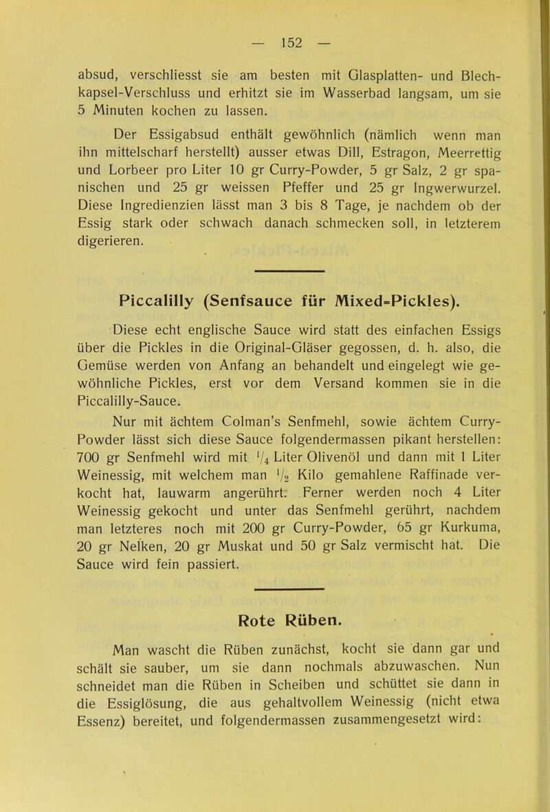 absud, verschliesst sie am besten mit Glasplatten- und Blech- kapsel-Verschluss und erhitzt sie im Wasserbad langsam, um sie 5 Minuten kochen zu lassen. Der Essigabsud enthält gewöhnlich (nämlich wenn man ihn mittelscharf herstellt) ausser etwas Dill, Estragon, Meerrettig und Lorbeer pro Liter 10 gr Curry-Powder, 5 gr Salz, 2 gr spa- nischen und 25 gr weissen Pfeffer und 25 gr Ingwerwurzel. Diese Ingredienzien lässt man 3 bis 8 Tage, je nachdem ob der Essig stark oder schwach danach schmecken soll, in letzterem digerieren. Piccalilly (Senfsauce für Mixed=Pickles). Diese echt englische Sauce wird statt des einfachen Essigs über die Pickles in die Original-Gläser gegossen, d. h. also, die Gemüse werden von Anfang an behandelt und eingelegt wie ge- wöhnliche Pickles, erst vor dem Versand kommen sie in die Piccalilly-Sauce. Nur mit ächtem Colman’s Senfmehl, sowie ächtem Curry- Powder lässt sich diese Sauce folgendermassen pikant hersteilen: 700 gr Senfmehl wird mit Vi Liter Olivenöl und dann mit 1 Liter Weinessig, mit welchem man V2 Kilo gemahlene Raffinade ver- kocht hat, lauwarm angerührt. Ferner werden noch 4 Liter Weinessig gekocht und unter das Senfmehl gerührt, nachdem man letzteres noch mit 200 gr Curry-Powder, 65 gr Kurkuma, 20 gr Nelken, 20 gr Muskat und 50 gr Salz vermischt hat. Die Sauce wird fein passiert. Rote Rüben. Man wascht die Rüben zunächst, kocht sie dann gar und schält sie sauber, um sie dann nochmals abzuwaschen. Nun schneidet man die Rüben in Scheiben und schüttet sie dann in die Essiglösung, die aus gehaltvollem Weinessig (nicht etwa Essenz) bereitet, und folgendermassen zusammengesetzt wird: