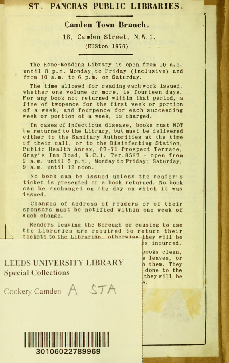 ST, PANCRAS PUBLIC LIBRARIES Camden Town Branch, 18; Camden Street, NW.l. (EUSton 1976) The Home-Reading Library is open from 10 a.m. until 8 p.m. Monday to Friday (inclusive) and from 10 a.m. to 6 p.m. on Saturday. The time allowed for reading each work issued, whether one volume or more, is fourteen days. For any book not returned within that period, a fine of twopence for the first week or portion of a week, and fourpence for each succeeding week or portion of a week, is charged. In cases of infectious disease, books must NOT be returned to the Library, but must be delivered either to the Sanitary Authorities at the time of their call, or to the Disinfecting Station, Public Health Annex, 67 71 Prospect Terrace, Gray's Inn Road, W.C.l. Ter.8567 open from 9 a.m. until 5 p.m., Monday to Friday; Saturday, 9 a.m. until 12 noon. No book can be issued unless the readers ticket is presented or a book returned. No book can be exchanged on the day on which it was issued. Changes of address of readers or of their sponsors must be notified within one week of such change. Readers leaving the Borough or ceasing to use the Libraries are required to return their tickets to the Librarian, otherwise they will be Is incurred. books clean, LEEDS UNIVERSITY LIBRARY Special Collections e leaves, or h them. They j done to the itheywill be Cookery Camden irA e 30106022789969