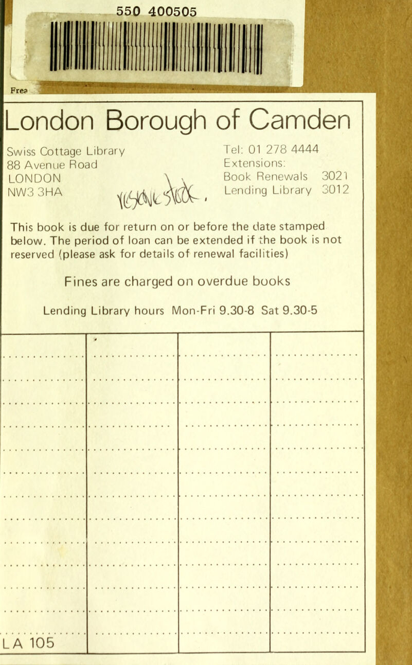 550 400505 1 Fre? London Borough of Camden Swiss Cottage Library Tel: 01 278 4444 88 Avenue Road Extensions: LONDON \ ' Book Renewals 3021 NW33HA < Lendin9 Llbrary 3012 This book is due for return on or before the date stamped below. The period of loan can be extended if the book is not reserved (please ask for details of renewal facilities) Fines are charged on overdue books Lending Library hours Mon-Fri 9.30-8 Sat 9.30-5 * LA 105