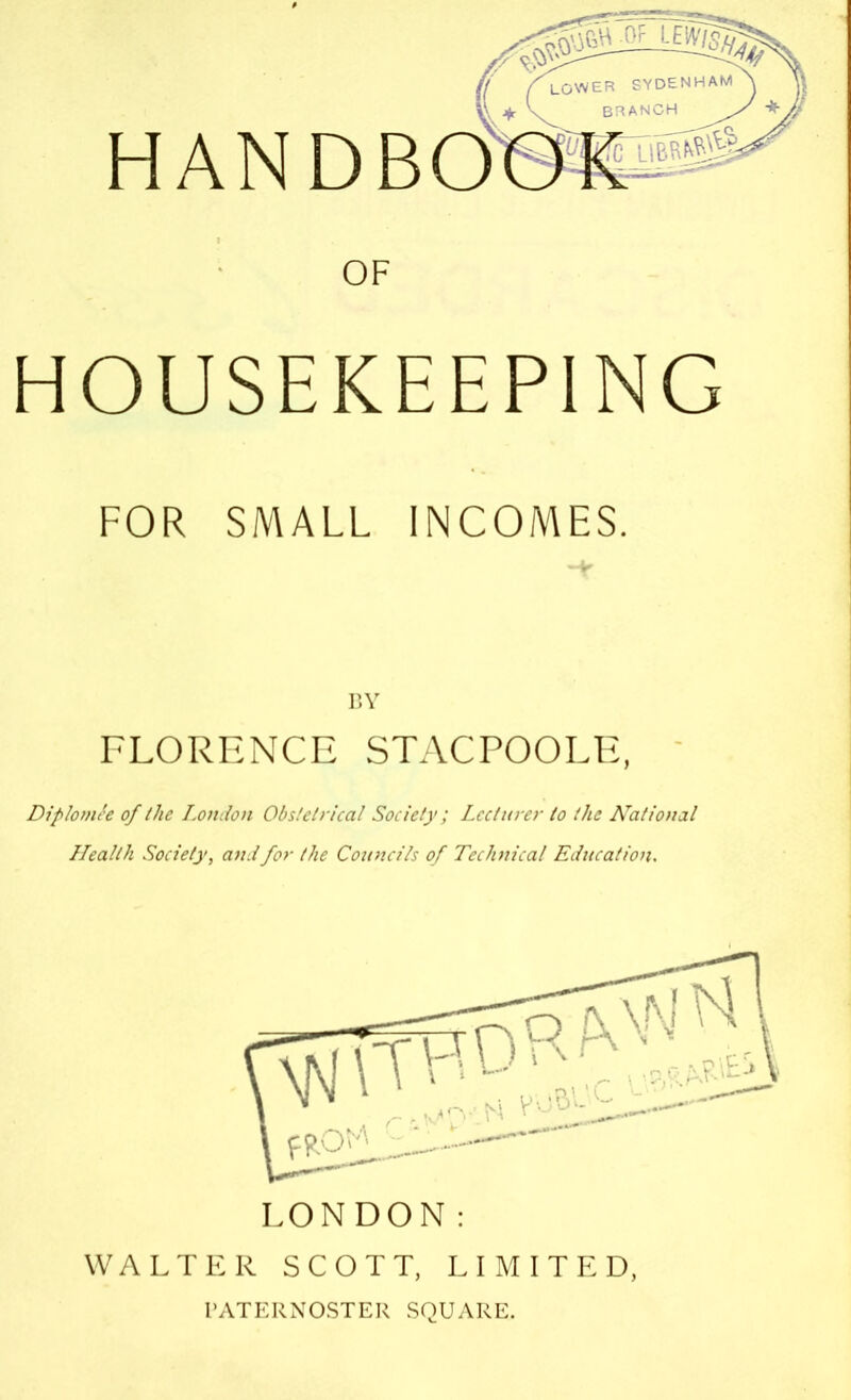 HAND OF HOUSEKEEPING FOR SMALL INCOMES. BY FLORENCE STACPOOLE, Diplomte of the London Obstetrical Society; Lecturer to the National Health Society, and for the Councils of Teclmical Education. LONDON: WALTER SCOTT, LIMITED, PATERNOSTER SQUARE.