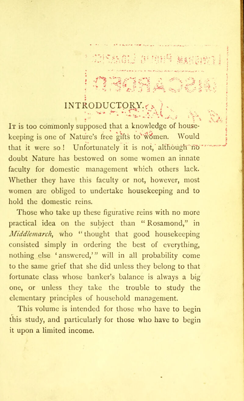 It is too commonly supposed that a knowledge of house- keeping is one of Nature’s free gifts to”Women. Would that it were so! Unfortunately it is not, although nT) doubt Nature has bestowed on some women an innate faculty for domestic management which others lack. Whether they have this faculty or not, however, most women are obliged to undertake housekeeping and to hold the domestic reins. Those who take up these figurative reins with no more practical idea on the subject than “ Rosamond,” in Middlemarch, who “ thought that good housekeeping consisted simply in ordering the best of everything, nothing else ‘ answered,’ ” will in all probability come to the same grief that she did unless they belong to that fortunate class whose banker’s balance is always a big one, or unless they take the trouble to study the elementary principles of household management. This volume is intended for those who have to begin this study, and particularly for those who have to begin it upon a limited income.