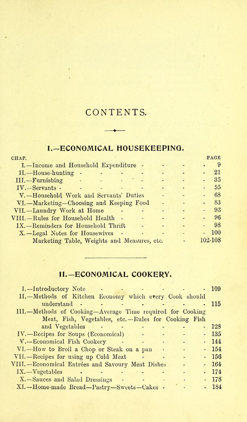 CONTENTS. I.—ECONOMICAL HOUSEKEEPING. CHAP. PAGE I.—Income and Household Expenditure 9 II.—House-hunting - - - - - - - 21 III. —Furnishing - - - ' - - - - 35 IV. —Servants -------- 55 V.—Household Work and Servants’ Duties - - - 68 VI.—Marketing—Choosing and Keeping Food - - - 83 VII.—Laundry Work at Home - - - - 93 VIII.—Rules for Household Health - - - - - 96 IX.—Reminders for Household Thrift - - - - 98 X.—Legal Notes for Housewives ----- 100 Marketing Table, Weights and Measures, etc. - 102-108 II.-ECONOMICAL COOKERY. I.—Introductory Note ------ 109 II,—Methods of Kitchen Economy which every Cook should understand ------- 115 III. —Methods of Cooking—Average Time required for Cooking Meat, Fish, Vegetables, etc.—Rules for Cooking Fish and Vegetables ------ 128 IV. —Recipes for Soups (Economical) - 135 V. —Economical Fish Cookery - 144 VI.—How to Broil a Chop or Steak on a pan - - - 154 VII.—Recipes for using up Cold Meat - 156 VIII,—Economical Entrees and Savoury Meat Dishes - - 164 IX.—Vegetables 174 X.—Sauces and Salad Dressings - - - - - 178 XI.—Home-made Bread—Pastry—Sweets—Cakes - - - 184